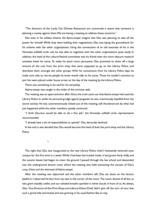 “The directors of the Lucky Cat Chinese Restaurant are concerned; it seems that someone is
planning a mutiny against them.We are having a meeting to address those concerns.”
Not even in his wildest dreams did Ajima-senpai imagine that Ozu was planning to take all the
power for himself. While they were holding their negotiations, Ozu was laying the groundwork for
his scheme with the other organizations. Using the connections of an old associate of his in the
Honwaka softball circle cult, he was able to negotiate with the other organizations quite easily. In
addition, the head of the cultural festival committee was his friend; even the more obscure research
societies knew his name. To make his point more persuasive, Ozu promised to shave off a large
amount of the cuts from the print shop that were supposed to go to the Library Police, and
distribute them amongst the other groups. With his connections from his Library Police days, he
made sure only to recruit people he knew would rally to his cause. Those he couldn’t convince to
join him were placed under house arrest on the day of the meeting by the Library Police.
There was something to be said for his versatility.
Aijima-senpai was caught in the midst of this intricate web.
The meeting was an open-and-shut affair.Once the truth came out that Aijima-senpai had used the
Library Police to settle his personal grudge against Jougasaki, he was unanimously expelled from the
secret society. He was unceremoniously kicked out of the meeting, still thunderstruck by what had
just happened, while the other members quietly continued.
“I think Ozu-kun would be able to do a fine job,” the Honwaka softball circle representative
recommended.
“I already have a lot of responsibilities to uphold,” Ozu demurely declined.
In the end,it was decided that Ozu would become the head of both the print shop and the Library
Police.
○
The night that Ozu was inaugurated as the new Library Police chief, I hesistantly ventured onto
campus for the first time in a week. While I had been barricaded inside, it had grown fairly chilly, and
the autumn leaves had begun to cover the ground. I passed through the law school and descended
into the underground lecture room where the meeting was held, witnessing the success of Ozu’s
coup d’état and the dismissal of Aijima-senpai.
After the meeting was adjourned and the other members left, Ozu sat alone on the lecture
platform. I observed his face from my seat in the corner of the room. The room, devoid of all but us
two, grew steadily colder, and our exhaled breaths sparkled in white clouds in front of us. As always,
Ozu, Vice-Director-of-the-Print-Shop-cum-Library-Police-Chief, didn’t give off the sort of aura that
such a grand title warranted, and was grinning in his usual fashion like an imp.
 