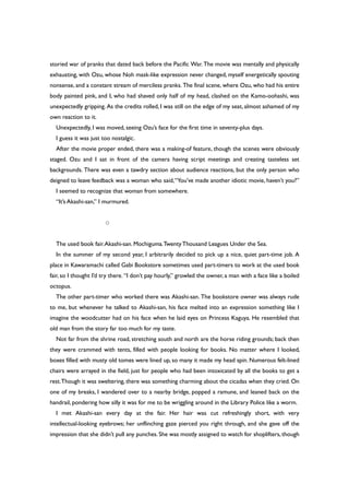 storied war of pranks that dated back before the Pacific War. The movie was mentally and physically
exhausting, with Ozu, whose Noh mask-like expression never changed, myself energetically spouting
nonsense, and a constant stream of merciless pranks. The final scene, where Ozu, who had his entire
body painted pink, and I, who had shaved only half of my head, clashed on the Kamo-oohashi, was
unexpectedly gripping. As the credits rolled, I was still on the edge of my seat, almost ashamed of my
own reaction to it.
Unexpectedly, I was moved, seeing Ozu’s face for the first time in seventy-plus days.
I guess it was just too nostalgic.
After the movie proper ended, there was a making-of feature, though the scenes were obviously
staged. Ozu and I sat in front of the camera having script meetings and creating tasteless set
backgrounds. There was even a tawdry section about audience reactions, but the only person who
deigned to leave feedback was a woman who said,“You’ve made another idiotic movie, haven’t you?”
I seemed to recognize that woman from somewhere.
“It’s Akashi-san,” I murmured.
○
The used book fair.Akashi-san. Mochiguma.TwentyThousand Leagues Under the Sea.
In the summer of my second year, I arbitrarily decided to pick up a nice, quiet part-time job. A
place in Kawaramachi called Gabi Bookstore sometimes used part-timers to work at the used book
fair, so I thought I’d try there. “I don’t pay hourly,” growled the owner, a man with a face like a boiled
octopus.
The other part-timer who worked there was Akashi-san. The bookstore owner was always rude
to me, but whenever he talked to Akashi-san, his face melted into an expression something like I
imagine the woodcutter had on his face when he laid eyes on Princess Kaguya. He resembled that
old man from the story far too much for my taste.
Not far from the shrine road, stretching south and north are the horse riding grounds; back then
they were crammed with tents, filled with people looking for books. No matter where I looked,
boxes filled with musty old tomes were lined up, so many it made my head spin. Numerous felt-lined
chairs were arrayed in the field, just for people who had been intoxicated by all the books to get a
rest.Though it was sweltering, there was something charming about the cicadas when they cried. On
one of my breaks, I wandered over to a nearby bridge, popped a ramune, and leaned back on the
handrail, pondering how silly it was for me to be wriggling around in the Library Police like a worm.
I met Akashi-san every day at the fair. Her hair was cut refreshingly short, with very
intellectual-looking eyebrows; her unflinching gaze pierced you right through, and she gave off the
impression that she didn’t pull any punches. She was mostly assigned to watch for shoplifters, though
 