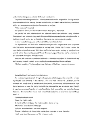 under that hawkish gaze no potential thief would even dare try.
Despite her intimidating demeanor, a number of adorable charms dangled from her bag: identical
plush teddy bears. In the evenings after we finished tidying up, I always saw her stroking those bears,
with a very serious, almost philosophical expression on her face.
“What are those?” I inquired.
Her eyebrows relaxed, and she smiled.“These are Mochiguma,” she replied.
She gave the five bears, different colors but otherwise identical, the nickname “Fluffy Squadron
Mochiguman”, and treasured them dearly. The name Mochiguma was adorable and unforgettable in
itself, but the smile on her face as she told me their names was even more unforgettable.
In other words, frankly put, just as I feared, I fell head over heels for her.
The day before the end of the book fair, I was crossing that small bridge at dusk, when I happened
on a Mochiguma; Akashi-san had dropped it on her way home. I figured that I’d return it to her the
next day, but on that final day she didn’t show up. She had some urgent business to attend to, I was
uncivilly told by the owner. I purchased “Twenty Thousand Leagues Under the Sea” as a memento of
the fair, and left Shimogamo shrine behind me.
In the half year since then,I’d promised myself that I’d return the Mochiguma to Akashi-san one day,
and cherished it myself. Losing it at the coin laundromat was a serious blow to my heart.
“Oh, how nostalgic…” I whispered, staring at the image of Akashi-san frozen on the screen.
○
Seeing Akashi-san’s face breathed new life into me.
The next day, I began to smash through walls again, but as I silently pounded away with a wrench,
my thoughts were constantly on that videotape. I had never made a movie with Ozu before, and yet
that tape was clearly made by the two of us. Doing a little soul-searching uncovered a secret urge
buried within me to make that kind of movie. On the videotape label was written the word Misogi. I
dredged up memories of standing in front of that fateful clock tower, all the way back when I was a
freshman. The name of the movie circle which I had decided not to enter that day was Misogi,
wasn’t it?
These slightly varied rooms.
A tape that I hadn’t made.
Bookshelves filled with books that I had missed the chance to buy.
A Kamenoko brush that I hadn’t bought.
Kaori-san, whom I shouldn’t have been living with.
One day, I halted my trek, frozen in the middle of the room, staring up at the ceiling.
I finally understood the structure of this 4.5 tatami world.
 