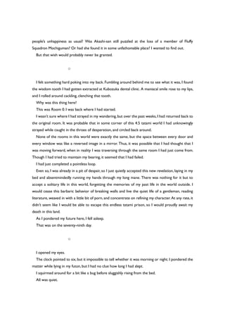 people’s unhappiness as usual? Was Akashi-san still puzzled at the loss of a member of Fluffy
Squadron Mochiguman? Or had she found it in some unfathomable place? I wanted to find out.
But that wish would probably never be granted.
○
I felt something hard poking into my back. Fumbling around behind me to see what it was, I found
the wisdom tooth I had gotten extracted at Kubozuka dental clinic. A maniacal smile rose to my lips,
and I rolled around cackling, clenching that tooth.
Why was this thing here?
This was Room 0. I was back where I had started.
I wasn’t sure where I had strayed in my wandering,but over the past weeks,I had returned back to
the original room. It was probable that in some corner of this 4.5 tatami world I had unknowingly
strayed while caught in the throes of desperation, and circled back around.
None of the rooms in this world were exactly the same, but the space between every door and
every window was like a reversed image in a mirror. Thus, it was possible that I had thought that I
was moving forward, when in reality I was traversing through the same room I had just come from.
Though I had tried to maintain my bearing, it seemed that I had failed.
I had just completed a pointless loop.
Even so, I was already in a pit of despair, so I just quietly accepted this new revelation, laying in my
bed and absentmindedly running my hands through my long mane. There was nothing for it but to
accept a solitary life in this world, forgetting the memories of my past life in the world outside. I
would cease this barbaric behavior of breaking walls and live the quiet life of a gentleman, reading
literature, weaved in with a little bit of porn, and concentrate on refining my character. At any rate,it
didn’t seem like I would be able to escape this endless tatami prison, so I would proudly await my
death in this land.
As I pondered my future here, I fell asleep.
That was on the seventy-ninth day.
○
I opened my eyes.
The clock pointed to six, but it impossible to tell whether it was morning or night. I pondered the
matter while lying in my futon, but I had no clue how long I had slept.
I squirmed around for a bit like a bug before sluggishly rising from the bed.
All was quiet.
 