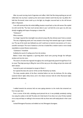 After my usual morning ritual of cigarettes and coffee, I didn’t feel like doing anything just yet and
rolled back into my futon. I picked up the worm-eaten wisdom tooth that lay near my pillow. As I
held that ill-omened, rotten tooth up to the light, my thoughts returned back to the old fortune
teller in Kiyamachi.
I was still convinced that this whole baffling situation traced back to that old woman. She cajoled
me with words like, “You have much earnest talent in you”, and laid this curse upon me, who was
already struggling with hopes of escaping to a better life.
“Colosseum.”
What nonsense.
I no longer required that meaningful rose-colored campus life,that ultimate asset I had so coveted.
This was a frightening tooth, and I was amazed at how long I had resisted urges to get it checked
out. The top of the tooth was hollowed out, and I could see its internal cross-section, as if it was a
scientific mannequin. The more I looked at it, the less it looked like a wisdom tooth; it more closely
resembled an ancient Roman construction…
“Colosseum,” I breathed.
Suddenly, the sound of rustling came from the window.
Before I knew what happened, a squirming black cloud came pouring through the half-open
window and into the room.
The swarm of moths that migrated throughout this world apparently passed through Room 0 on
its route. They kept pouring in, filling the room all the way up to the ceiling, and yet the stream still
didn’t slacken.
I started to panic and attempted to escape to Room 1.
As I opened the door, the cool air of the corridor flowed by my cheeks.
The dusty wooden planks of the floor stretched before me into the darkness. On the ceiling,
scattered electric lights dimly shone, and in the distant entrance hall, the white fluorescent lights
gleamed in the darkness.
○
I walked towards the entrance hall, not even paying attention to the moths that streamed out
from my open door.
From a corner of the hall, a whistling sound pierced the air; it was probably somebody cooking
rice using the outlets in the hall. The allure of a fresh bowl of rice drew me in, but I firmly resolved
not to stop and kept on walking. In the entrance hall, my shoes were still neatly placed in their usual
spot.
I exited ShimogamoYuusuisou and walked out into Shimogamo Izumigawa.
 