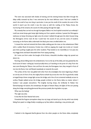 The town was saturated with shades of evening, and the evening breeze that blew through the
alleys softly caressed my face. I was overcome by the most delicious scent I had ever smelled. It
wasn’t the smell of any one thing in particular; it was just the smell of the outside, the scent of the
world. It wasn’t just the smell, it was the noise as well: the rustling of the Tadasu forest, the
murmuring of the streams, the sound of a bike passing through the night.
My unsteady feet carried me through Izumigawa. Before me, hard asphalt stretched out endlessly. I
could see street lamps, gate lamps, light leaking out from upstairs windows. I passed the Shimogamo
teahouse, its lamps throwing out light onto the street. I walked through past the silent houses lining
the Shimogamo shrine road. At last I could hear the sound of cars, and the scene of students
carousing on the Kamo delta underneath the black pine trees unrolled before me.
I crossed the road and entered the Kamo delta, walking past the trees on the embankment. Filled
with a sudden flood of emotions, I broke into a half-run, tapping the rough tree trunks as I moved
past them, pushing roughly past the other students. They looked at me resentfully as I ran past, but
my shaggy locks and beard dissuaded them from saying anything.
As I came out from under the boughs of the forest, a beautiful, cloudless indigo sky spread out
above me.
Running, almost falling down the embankment, I ran to the tip of the delta, and was greeted by the
loud sound of water rushing by. I stood proudly there, as if standing on the prow of a ship. From the
east came flowing the Takano river, and from the west, the Kamogawa river; they merged in front of
me into the Kamo river and flowed ceaselessly on towards the south.
The surface of the river was gilded with silver from the streetlights that were beginning to flicker
on one by one. In front of me, the mighty Kamo-oohashi lay across the river. On its guardrails, neatly
arranged lamps threw orange light across the bridge, and a line of cars streamed endlessly across its
surface. People walked across the bridge, people writhed on the Kamo delta; no matter where I
looked, I saw people everywhere. The brightly burning lamps, the brilliantly lit Haiken line
Demachiyanagi rail station, the streetlamps, the lights of distant Shijou, the lights of the cars passing
along the bridge, everything glimmered like precious jewels, blurring before my eyes.
What was this feeling?
The night was alive.
It was like the Gion festival had come.
I breathed the fragrant atmosphere deep into my lungs, and stared up at the sky, which was slowly
fading from peach to indigo, finally crumpling up my face, before unleashing a raw, primitive yell.
○
I bathed in the disgusted, fearful glances from the other people on the Kamo delta, completely
 