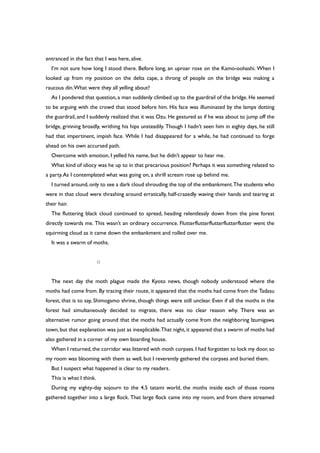 entranced in the fact that I was here, alive.
I’m not sure how long I stood there. Before long, an uproar rose on the Kamo-oohashi. When I
looked up from my position on the delta cape, a throng of people on the bridge was making a
raucous din.What were they all yelling about?
As I pondered that question,a man suddenly climbed up to the guardrail of the bridge. He seemed
to be arguing with the crowd that stood before him. His face was illuminated by the lamps dotting
the guardrail, and I suddenly realized that it was Ozu. He gestured as if he was about to jump off the
bridge, grinning broadly, writhing his hips unsteadily. Though I hadn’t seen him in eighty days, he still
had that impertinent, impish face. While I had disappeared for a while, he had continued to forge
ahead on his own accursed path.
Overcome with emotion, I yelled his name, but he didn’t appear to hear me.
What kind of idiocy was he up to in that precarious position? Perhaps it was something related to
a party.As I contemplated what was going on, a shrill scream rose up behind me.
I turned around,only to see a dark cloud shrouding the top of the embankment.The students who
were in that cloud were thrashing around erratically, half-crazedly waving their hands and tearing at
their hair.
The fluttering black cloud continued to spread, heading relentlessly down from the pine forest
directly towards me. This wasn’t an ordinary occurrence. Flutterflutterflutterflutterflutter went the
squirming cloud as it came down the embankment and rolled over me.
It was a swarm of moths.
○
The next day the moth plague made the Kyoto news, though nobody understood where the
moths had come from. By tracing their route, it appeared that the moths had come from the Tadasu
forest, that is to say, Shimogamo shrine, though things were still unclear. Even if all the moths in the
forest had simultaneously decided to migrate, there was no clear reason why. There was an
alternative rumor going around that the moths had actually come from the neighboring Izumigawa
town, but that explanation was just as inexplicable.That night, it appeared that a swarm of moths had
also gathered in a corner of my own boarding house.
When I returned,the corridor was littered with moth corpses.I had forgotten to lock my door,so
my room was blooming with them as well, but I reverently gathered the corpses and buried them.
But I suspect what happened is clear to my readers.
This is what I think.
During my eighty-day sojourn to the 4.5 tatami world, the moths inside each of those rooms
gathered together into a large flock. That large flock came into my room, and from there streamed
 