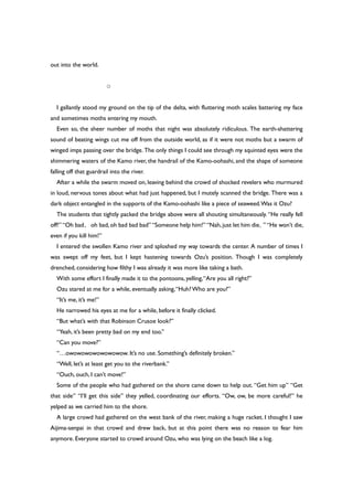 out into the world.
○
I gallantly stood my ground on the tip of the delta, with fluttering moth scales battering my face
and sometimes moths entering my mouth.
Even so, the sheer number of moths that night was absolutely ridiculous. The earth-shattering
sound of beating wings cut me off from the outside world, as if it were not moths but a swarm of
winged imps passing over the bridge. The only things I could see through my squinted eyes were the
shimmering waters of the Kamo river, the handrail of the Kamo-oohashi, and the shape of someone
falling off that guardrail into the river.
After a while the swarm moved on, leaving behind the crowd of shocked revelers who murmured
in loud, nervous tones about what had just happened, but I mutely scanned the bridge. There was a
dark object entangled in the supports of the Kamo-oohashi like a piece of seaweed.Was it Ozu?
The students that tightly packed the bridge above were all shouting simultaneously. “He really fell
off!” “Oh bad、oh bad,oh bad bad bad” “Someone help him!” “Nah,just let him die。” “He won’t die,
even if you kill him!”
I entered the swollen Kamo river and sploshed my way towards the center. A number of times I
was swept off my feet, but I kept hastening towards Ozu’s position. Though I was completely
drenched, considering how filthy I was already it was more like taking a bath.
With some effort I finally made it to the pontoons, yelling,“Are you all right?”
Ozu stared at me for a while, eventually asking,“Huh?Who are you?”
“It’s me, it’s me!”
He narrowed his eyes at me for a while, before it finally clicked.
“But what’s with that Robinson Crusoe look?”
“Yeah, it’s been pretty bad on my end too.”
“Can you move?”
“…owowowowowowowow. It’s no use. Something’s definitely broken.”
“Well, let’s at least get you to the riverbank.”
“Ouch, ouch, I can’t move!”
Some of the people who had gathered on the shore came down to help out. “Get him up” “Get
that side” “I’ll get this side” they yelled, coordinating our efforts. “Ow, ow, be more careful!” he
yelped as we carried him to the shore.
A large crowd had gathered on the west bank of the river, making a huge racket. I thought I saw
Aijima-senpai in that crowd and drew back, but at this point there was no reason to fear him
anymore. Everyone started to crowd around Ozu, who was lying on the beach like a log.
 