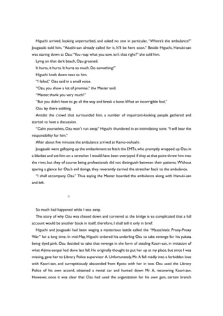 Higuchi arrived, looking unperturbed, and asked no one in particular, “Where’s the ambulance?”
Jougasaki told him, “Akashi-san already called for it. It’ll be here soon.” Beside Higuchi, Hanuki-san
was staring down at Ozu.“You reap what you sow, isn’t that right?” she told him.
Lying on that dark beach, Ozu groaned.
It hurts, it hurts. It hurts so much. Do something!”
Higuchi knelt down next to him.
“I failed,” Ozu said in a small voice.
“Ozu, you show a lot of promise,” the Master said.
“Master, thank you very much!”
“But you didn’t have to go all the way and break a bone.What an incorrigible fool.”
Ozu lay there sobbing.
Amidst the crowd that surrounded him, a number of important-looking people gathered and
started to have a discussion.
“Calm yourselves, Ozu won’t run away,” Higuchi thundered in an intimidating tone. “I will bear the
responsibility for him.”
After about five minutes the ambulance arrived at Kamo-oohashi.
Jougasaki went galloping up the embankment to fetch the EMTs,who promptly wrapped up Ozu in
a blanket and set him on a stretcher.I would have been overjoyed if they at that point threw him into
the river, but they of course being professionals did not distinguish between their patients. Without
sparing a glance for Ozu’s evil doings, they reverently carried the stretcher back to the ambulance.
“I shall accompany Ozu.” Thus saying the Master boarded the ambulance along with Hanuki-san
and left.
○
So much had happened while I was away.
The story of why Ozu was chased down and cornered at the bridge is so complicated that a full
account would be another book in itself; therefore, I shall tell it only in brief.
Higuchi and Jougasaki had been waging a mysterious battle called the “Masochistic Proxy-Proxy
War” for a long time. In mid-May, Higuchi ordered his underling Ozu to take revenge for his yukata
being dyed pink. Ozu decided to take that revenge in the form of stealing Kaori-san, in imitation of
what Aijima-senpai had done last fall. He originally thought to put her up at my place, but since I was
missing, gave her to Library Police supervisor A. Unfortunately, Mr. A fell madly into a forbidden love
with Kaori-san, and surreptitiously absconded from Kyoto with her in tow. Ozu used the Library
Police of his own accord, obtained a rental car and hunted down Mr. A, recovering Kaori-san.
However, once it was clear that Ozu had used the organization for his own gain, certain branch
 