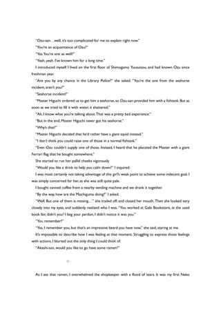 “Ozu-san…well, it’s too complicated for me to explain right now.”
“You’re an acquaintance of Ozu?”
“Yes.You’re one as well?”
“Yeah, yeah. I’ve known him for a long time.”
I introduced myself: I lived on the first floor of Shimogamo Yuusuisou, and had known Ozu since
freshman year.
“Are you by any chance in the Library Police?” she asked. “You’re the one from the seahorse
incident, aren’t you?”
“Seahorse incident?”
“Master Higuchi ordered us to get him a seahorse,so Ozu-san provided him with a fishtank.But as
soon as we tried to fill it with water, it shattered.”
“Ah, I know what you’re talking about.That was a pretty bad experience.”
“But in the end, Master Higuchi never got his seahorse.”
“Why’s that?”
“Master Higuchi decided that he’d rather have a giant squid instead.”
“I don’t think you could raise one of those in a normal fishtank.”
“Even Ozu couldn’t supply one of those. Instead, I heard that he placated the Master with a giant
Ferrari flag that he bought somewhere.”
She started to run her pallid cheeks vigorously.
“Would you like a drink to help you calm down?” I inquired.
I was most certainly not taking advantage of this girl’s weak point to achieve some indecent goal. I
was simply concerned for her, as she was still quite pale.
I bought canned coffee from a nearby vending machine and we drank it together.
“By the way, how are the Mochiguma doing?” I asked.
“Well. But one of them is missing…” she trailed off, and closed her mouth. Then she looked very
closely into my eyes, and suddenly realized who I was. “You worked at Gabi Bookstore, at the used
book fair, didn’t you? I beg your pardon, I didn’t notice it was you.”
“You remember?”
“Yes, I remember you, but that’s an impressive beard you have now,” she said, staring at me.
It’s impossible to describe how I was feeling at that moment. Struggling to express those feelings
with actions, I blurted out the only thing I could think of.
“Akashi-san, would you like to go have some ramen?”
○
As I ate that ramen, I overwhelmed the shopkeeper with a flood of tears. It was my first Neko
 