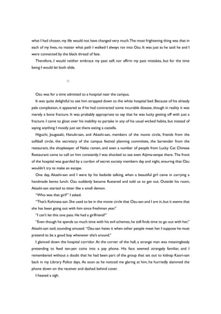 what I had chosen, my life would not have changed very much.The most frightening thing was that in
each of my lives, no matter what path I walked I always ran into Ozu. It was just as he said: he and I
were connected by the black thread of fate.
Therefore, I would neither embrace my past self, nor affirm my past mistakes, but for the time
being I would let both slide.
○
Ozu was for a time admitted to a hospital near the campus.
It was quite delightful to see him strapped down to the white hospital bed. Because of his already
pale complexion, it appeared as if he had contracted some incurable disease, though in reality it was
merely a bone fracture. It was probably appropriate to say that he was lucky getting off with just a
fracture. I came to gloat over his inability to partake in any of his usual wicked habits, but instead of
saying anything I mostly just sat there eating a castella.
Higuchi, Jougasaki, Hanuki-san, and Akashi-san, members of the movie circle, friends from the
softball circle, the secretary of the campus festival planning committee, the bartender from the
restaurant, the shopkeeper of Neko ramen, and even a number of people from Lucky Cat Chinese
Restaurant came to call on him constantly. I was shocked to see even Aijima-senpai there. The front
of the hospital was guarded by a cordon of secret society members day and night, ensuring that Ozu
wouldn’t try to make an escape.
One day, Akashi-san and I were by his bedside talking, when a beautiful girl came in carrying a
handmade bento lunch. Ozu suddenly became flustered and told us to get out. Outside his room,
Akashi-san started to titter like a small demon.
“Who was that girl?” I asked.
“That’s Kohinata-san.She used to be in the movie circle that Ozu-san and I are in,but it seems that
she has been going out with him since freshman year.”
“I can’t let this one pass. He had a girlfriend?”
“Even though he spends so much time with his evil schemes, he still finds time to go out with her,”
Akashi-san said, sounding amused. “Ozu-san hates it when other people meet her. I suppose he must
pretend to be a good boy whenever she’s around.”
I glanced down the hospital corridor. At the corner of the hall, a strange man was meaninglessly
pretending to feed ten-yen coins into a pay phone. His face seemed strangely familiar, and I
remembered without a doubt that he had been part of the group that set out to kidnap Kaori-san
back in my Library Police days. As soon as he noticed me glaring at him, he hurriedly slammed the
phone down on the receiver and dashed behind cover.
I heaved a sigh.
 