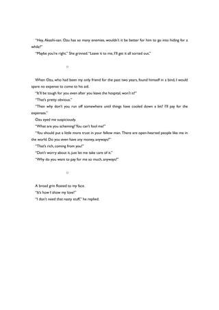 “Hey, Akashi-san. Ozu has so many enemies, wouldn’t it be better for him to go into hiding for a
while?”
“Maybe you’re right.” She grinned.“Leave it to me, I’ll get it all sorted out.”
○
When Ozu, who had been my only friend for the past two years, found himself in a bind, I would
spare no expense to come to his aid.
“It’ll be tough for you even after you leave the hospital, won’t it?”
“That’s pretty obvious.”
“Then why don’t you run off somewhere until things have cooled down a bit? I’ll pay for the
expenses.”
Ozu eyed me suspiciously.
“What are you scheming?You can’t fool me!”
“You should put a little more trust in your fellow man. There are open-hearted people like me in
the world. Do you even have any money, anyways?”
“That’s rich, coming from you!”
“Don’t worry about it, just let me take care of it.”
“Why do you want to pay for me so much, anyways?”
○
A broad grin floated to my face.
“It’s how I show my love!”
“I don’t need that nasty stuff,” he replied.
 