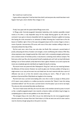 But I would not, I could not lose.
It goes without saying that f I had lost back then, both I, and everyone else, would have been much
happier. I don’t give a damn whether Ozu is happy or not.
○
Firstly, I was upset with the system behind Misogi movie circle.
In Misogi, under Comrade Jougasaki’s benevolent leadership, circle members peacefully created
movies at his whim, a truly despicable setup. At first simply laboring against my will under his
command, I soon grew to become dissatisfied with the organization. However, it galled me knowing
that leaving the circle amounted to an admission of defeat. Knowing that I would have to fire the
beacon of rebellion right in front of the eyes of Jougasaki-senpai and his cronies, I began to shoot a
movie of peculiar characteristics. Of course, with none of the other members willing to help me I
reluctantly enlisted the help of Ozu.
My first work was a tale of two men who after the Pacific War continued a storied battle of
pranks, exhausting the limits of wisdom and strength; a movie overflowing with violence. With Ozu,
whose expression never changed exactly like a Noh mask, I with a constantly energetic performance,
and a constant stream of merciless pranks, it truly become a sickening movie without compare. The
final scene, which saw Ozu who had painted himself completely pink and I with my head half-shaved,
battling it out on Kamo-oohashi, surely deserved at least a glance. However to no one’s surprise the
movie was completely ignored; only Akashi-san laughed during the screening.
My second movie was patterned after Shakespeare’s ‘King Lear’, with one man wavering between
the affections of three women. However we could not gloss over the basic problem of having not a
single woman in our cast, and we went into such detail over the man’s internal strife that a storm of
vilification was cast at us from the women’s camp, earning our work a “Best of” place in the
pantheon of perverted films. Only Akashi-san laughed at the screening.
My third work was a survival movie dealing with a man who in order to escape an infinite prison
of 4.5 tatami rooms embarks on a endless journey, but comments like “Haven’t I seen this setting
somewhere before?” and “It’s not even a survival movie in the first place,” put an end to my hopes.
The only one who commented favorably was Akashi-san.
The more I made movies with Ozu,the more the other circle members started to press in around
us like a campfire; Jougasaki-senpai’s view towards us became colder, and before long he began to
completely ignore us like we were pebbles on the side of the road.
The strangest thing is, the more effort we put into dethroning him, the more Jougasaki-senpai’s
charisma seemed to increase. Now that I think about it, it’s like we were one end of a lever used to
raise his charisma, though saying that at this point is too late.
 