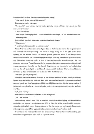 last month. He’s hardly in the position to be lecturing anyone.”
“How exactly do you know all this, anyways?”
Ozu put on a evasive expression.
“You shouldn’t underestimate my information gathering network. I know more about you than
even your lover does.”
“I don’t have a lover.”
“Well, I’m just covering my bases. Our real problem is Aijima-senpai,” he said with a troubled face.
“Is he really now?”
Ozu smirked.“You don’t understand how much he’s hiding, do you.”
“Enlighten me.”
“I can’t, I can’t. It’s too terrible to put into words.”
Takase River was shallow at this time of year, about as shallow as the movies that Jougasaki-senpai
was obsessed with mass-producing. I was still a bit angry, staring out at the lights of the town
sparkling on the water’s surface. The narrow, private garden-like world of the Misogi movie
association still revered that charisma of Jougasaki-senpai, especially the freshman girls, to the point
that they refused to see the reality in front of them and just rolled around in ecstacy like cats
presented with catnip. Though he pretended to have deep discussions about movies and acted in all
ways as a gentleman, the reality was that the only thing that man was interested in was boobs; in fact,
that was the only part of girls he could see. It would probably be better if he let himself become
captivated by those irresistible tits and let the rest of his life fall into ruin.
“Hey, your eyes are glazing over.”
I slackened the furrow between my brows.At that moment,a woman we were passing in the town
looked at me and smiled; her eyebrows were quite uncreased and smooth. I composed myself and
returned a smile worthy of a gentleman of Meiji year 100. Upon receiving this, the woman made as if
to approach me and strike up a conversation, but contrary to my expectations the one she spoke to
was Ozu.
“Oh, good evening.”
With a sensual voice she inquired what he was doing there.
“Just a few errands.”
I increased my distance from Ozu. As I had no intention of eavesdropping, plus somehow the
atmosphere had become a bit more amorous. With all the traffic on the street I couldn’t hear their
voices, but looking back from a distance, it appeared that the woman had her fingers in Ozu’s mouth
and was probing around.They appeared to be quite intimate, but I wasn’t jealous at all.
It wasn’t at all like me to stand there in the street staring at the two of them, so I turned my gaze
towards the shops secreted in the eaves of Kiyamachi street.
 