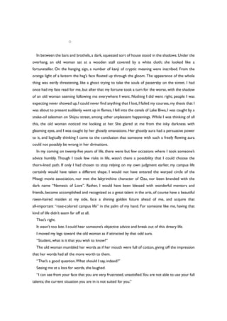 ○
In between the bars and brothels, a dark, squeezed sort of house stood in the shadows. Under the
overhang, an old woman sat at a wooden stall covered by a white cloth; she looked like a
fortuneteller. On the hanging sign, a number of kanji of cryptic meaning were inscribed. From the
orange light of a lantern the hag’s face floated up through the gloom. The appearance of the whole
thing was eerily threatening, like a ghost trying to take the souls of passersby on the street. I had
once had my fate read for me, but after that my fortune took a turn for the worse, with the shadow
of an old woman seeming following me everywhere I went. Nothing I did went right; people I was
expecting never showed up, I could never find anything that I lost, I failed my courses, my thesis that I
was about to present suddenly went up in flames, I fell into the canals of Lake Biwa, I was caught by a
snake-oil salesman on Shijou street, among other unpleasant happenings. While I was thinking of all
this, the old woman noticed me looking at her. She glared at me from the inky darkness with
gleaming eyes, and I was caught by her ghostly emanations. Her ghostly aura had a persuasive power
to it, and logically thinking I came to the conclusion that someone with such a freely flowing aura
could not possibly be wrong in her divinations.
In my coming on twenty-five years of life, there were but few occasions where I took someone’s
advice humbly. Though I took few risks in life, wasn’t there a possibility that I could choose the
thorn-lined path. If only I had chosen to stop relying on my own judgment earlier, my campus life
certainly would have taken a different shape. I would not have entered the warped circle of the
Misogi movie association, nor met the labyrinthine character of Ozu, nor been branded with the
dark name “Nemesis of Love”. Rather, I would have been blessed with wonderful mentors and
friends, become accomplished and recognized as a great talent in the arts, of course have a beautiful
raven-haired maiden at my side, face a shining golden future ahead of me, and acquire that
all-important “rose-colored campus life” in the palm of my hand. For someone like me, having that
kind of life didn’t seem far off at all.
That’s right.
It wasn’t too late. I could hear someone’s objective advice and break out of this dreary life.
I moved my legs toward the old woman as if attracted by that odd aura.
“Student, what is it that you wish to know?”
The old woman mumbled her words as if her mouth were full of cotton, giving off the impression
that her words had all the more worth to them.
“That’s a good question.What should I say, indeed?”
Seeing me at a loss for words, she laughed.
“I can see from your face that you are very frustrated, unsatisfied.You are not able to use your full
talents; the current situation you are in is not suited for you.”
 