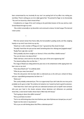 been contaminated by me, intuitively. At any rate I am putting forth all my effort into making you
worthless. There’s nothing you can do to fight against fate.” He pointed his finger at me dramatically.
“You and I are bound by a black thread of fate.”
I shuddered as an image of him and I sinking to the pitch-black bottom of the sea, tied by a dark
thread, floated through my mind.
Ozu smiled contentedly at my discomfort and continued to devour his beef tongue.This damned
rotten youkai.
○
With the tactical retreat from Kamo delta, the fortuneteller’s puzzling words, and Ozu weighing
heavily on my mind, I soon drank my cup dry.
“Akashi-san is still a member of Misogi, isn’t she,” I groaned, but Ozu shook his head.
“Actually, I heard that she quit just last week. Something about her refusing even Jougasaki-senpai.”
“Really.That’s right after we left.”
“She’s probably only there tonight as an ‘alumnus’ of the circle.What a faithful woman.”
“You sure do know a lot about all this.”
“Well, I did have a drink with her the other day, as part of the same engineering club.”
“You bastard, pulling a fast one like that – ”
The image of Akashi-san, hiding behind the pine tree on the embankment while sipping down her
beer came to my mind.
“How about Akashi-san?” he suddenly asked.
“What do you mean, how about?”
“Since the only person who has been able to understand you so far, with your unheard of idiocy
and your unparalleled grotesqueness, has been me –”
“Quiet, you.”
“She could probably understand you. This is an opportunity. If you don’t take this one now, you’re
probably too far gone to help.” He smiled as he looked at me. I waved my hand to grab his attention.
“Now listen here.I don’t want a girl who can understand someone such as myself.I want someone
who puts your head in the clouds, someone whose daintiness and refinement are positively
dream-like, a raven-haired maiden whose head is filled only with beauty.”
“You’re going on about that selfish nonsense?”
“Shut up and leave me alone.”
“You’re not still thinking about that time freshman year when Kohinata-san dumped you, are you?”
“Speak not that name in my presence.”
“Ah, so you are still thinking about that.What a obstinate person.”
 