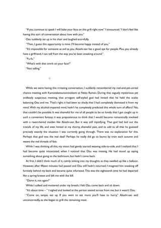 “If you continue to speak I will bake your face on this grill right now.” I announced.“I don’t feel like
having this sort of conversation about love with you.”
Ozu suddenly sat up in his chair and laughed scornfully.
“Then, I guess this opportunity is mine. I’ll become happy instead of you.”
“It’s impossible for someone as evil as you. Akashi-san has a good eye for people. Plus, you already
have a girlfriend, I can tell from the way you’ve been sneaking around.”
“Fu-fu.”
“What’s with that smirk on your face?”
“Not telling.”
○
While we were having this irritating conversation, I suddenly remembered my real-and-yet-unreal
chance meeting with Kamotaketsunominokami at Neko Ramen. During that vaguely mysterious yet
endlessly suspicious meeting, that arrogant self-styled god had hinted that he held the scales
balancing Ozu and me. That’s right; it had been so shady that I had completely dismissed it from my
mind. With my alcohol-impaired mind, hadn’t he completely predicted this whole turn of affairs? No,
that couldn’t be possible. It was shameful for me of all people to be so lonely that I got caught up in
such a convenient fantasy; it was preposterous to think that I would become romantically involved
with a raven-haired maiden like Akashi-san. But it was still mystifying. That god had laid out the
travails of my life, and even hinted at my thorny, shameful past, and to add to all that he guessed
precisely exactly the situation I was currently going through. There was no explanation for this.
Perhaps that god was the real deal? Perhaps he really did go to Izumo by train each autumn and
weave the red threads of fate.
While I was thinking all this, my vision had gently started weaving side-to-side, and I realized that I
had become quite intoxicated, when I noticed that Ozu was missing. He had stood up saying
something about going to the bathroom, but hadn’t come back.
At first, I didn’t think much of it, calmly sinking into my thoughts as they swelled up like a balloon.
However, after fifteen minutes had passed and Ozu still hadn’t returned, I imagined him sneaking off
furtively behind my back and became quite infuriated. This was the eighteenth time he had departed
like a spring breeze and left me with the bill.
“Damn it, not again?”
While I sulked and muttered under my breath, I felt Ozu come back and sit down.
“It’s about time – ” I sighed and looked at the person seated across from me, but it wasn’t Ozu.
“Come on, senpai, eat up. If you want to eat more you’ll have to hurry,” Akashi-san said
unconcernedly, as she began to grill the remaining meat.
 