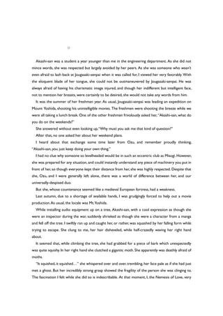 ○
Akashi-san was a student a year younger than me in the engineering department. As she did not
mince words, she was respected but largely avoided by her peers. As she was someone who wasn’t
even afraid to lash back at Jougasaki-senpai when it was called for, I viewed her very favorably. With
the eloquent blade of her tongue, she could not be outmaneuvered by Jougasaki-senpai. He was
always afraid of having his charismatic image injured, and though her indifferent but intelligent face,
not to mention her breasts, were certainly to be desired, she would not take any words from him.
It was the summer of her freshman year. As usual, Jougasaki-senpai was leading an expedition on
Mount Yoshida, shooting his unintelligible movies. The freshmen were shooting the breeze while we
were all taking a lunch break. One of the other freshmen frivolously asked her, “Akashi-san, what do
you do on the weekends?”
She answered without even looking up,“Why must you ask me that kind of question?”
After that, no one asked her about her weekend plans.
I heard about that exchange some time later from Ozu, and remember proudly thinking,
“Akashi-san, you just keep doing your own thing.”
I had no clue why someone so levelheaded would be in such an eccentric club as Misogi. However,
she was prepared for any situation, and could instantly understand any piece of machinery you put in
front of her, so though everyone kept their distance from her, she was highly respected. Despite that
she, Ozu, and I were generally left alone, there was a world of difference between her, and our
universally-despised duo.
But she, whose countenance seemed like a medieval European fortress, had a weakness.
Last autumn, due to a shortage of available hands, I was grudgingly forced to help out a movie
production.As usual, the locale was Mt.Yoshida.
While installing audio equipment up on a tree, Akashi-san, with a cool expression as though she
were an inspector during the war, suddenly shrieked as though she were a character from a manga
and fell off the tree. I swiftly ran up and caught her, or rather, was squashed by her falling form while
trying to escape. She clung to me, her hair disheveled, while half-crazedly waving her right hand
about.
It seemed that, while climbing the tree, she had grabbed for a piece of bark which unexpectedly
was quite squishy. In her right hand she clutched a gigantic moth. She apparently was deathly afraid of
moths.
“It squished, it squished…” she whispered over and over, trembling, her face pale as if she had just
met a ghost. But her incredibly strong grasp showed the fragility of the person she was clinging to.
The fascination I felt while she did so is indescribable. At that moment, I, the Nemesis of Love, very
 