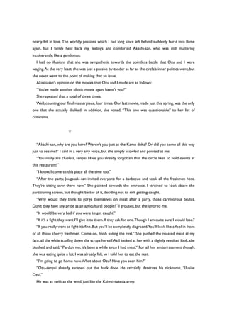 nearly fell in love. The worldly passions which I had long since left behind suddenly burst into flame
again, but I firmly held back my feelings and comforted Akashi-san, who was still muttering
incoherently, like a gentleman.
I had no illusions that she was sympathetic towards the pointless battle that Ozu and I were
waging.At the very least, she was just a passive bystander as far as the circle’s inner politics went, but
she never went to the point of making that an issue.
Akashi-san’s opinion on the movies that Ozu and I made are as follows:
“You’ve made another idiotic movie again, haven’t you?”
She repeated that a total of three times.
Well,counting our final masterpiece,four times.Our last movie,made just this spring,was the only
one that she actually disliked. In addition, she noted, “This one was questionable” to her list of
criticisms.
○
“Akashi-san, why are you here? Weren’t you just at the Kamo delta? Or did you come all this way
just to see me?” I said in a very airy voice, but she simply scowled and pointed at me.
“You really are clueless, senpai. Have you already forgotten that the circle likes to hold events at
this restaurant?”
“I know, I come to this place all the time too.”
“After the party, Jougasaki-san invited everyone for a barbecue and took all the freshmen here.
They’re sitting over there now.” She pointed towards the entrance. I strained to look above the
partitioning screen, but thought better of it, deciding not to risk getting caught.
“Why would they think to gorge themselves on meat after a party, those carnivorous brutes.
Don’t they have any pride as an agricultural people?” I groused, but she ignored me.
“It would be very bad if you were to get caught.”
“If it’s a fight they want I’ll give it to them. If they ask for one.Though I am quite sure I would lose.”
“If you really want to fight it’s fine.But you’ll be completely disgraced.You’ll look like a fool in front
of all those cherry freshmen. Come on, finish eating the rest.” She pushed the roasted meat at my
face,all the while scarfing down the scraps herself.As I looked at her with a slightly revolted look,she
blushed and said, “Pardon me, it’s been a while since I had meat.” For all her embarrassment though,
she was eating quite a lot. I was already full, so I told her to eat the rest.
“I’m going to go home now.What about Ozu? Have you seen him?”
“Ozu-senpai already escaped out the back door. He certainly deserves his nickname, ‘Elusive
Ozu’.”
He was as swift as the wind, just like the Kai-no-takeda army.
 