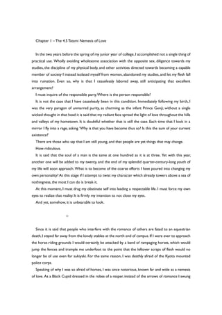 Chapter 1 –The 4.5Tatami Nemesis of Love
In the two years before the spring of my junior year of college, I accomplished not a single thing of
practical use. Wholly avoiding wholesome association with the opposite sex, diligence towards my
studies, the discipline of my physical body, and other activities directed towards becoming a capable
member of society I instead isolated myself from women, abandoned my studies, and let my flesh fall
into ruination. Even so, why is that I ceaselessly labored away, still anticipating that excellent
arrangement?
I must inquire of the responsible party.Where is the person responsible?
It is not the case that I have ceaselessly been in this condition. Immediately following my birth, I
was the very paragon of unmarred purity, as charming as the infant Prince Genji; without a single
wicked thought in that head it is said that my radiant face spread the light of love throughout the hills
and valleys of my hometown. It is doubtful whether that is still the case. Each time that I look in a
mirror I fly into a rage, asking ‘Why is that you have become thus so? Is this the sum of your current
existence?’
There are those who say that I am still young, and that people are yet things that may change.
How ridiculous.
It is said that the soul of a man is the same at one hundred as it is at three. Yet with this year,
another one will be added to my twenty, and the end of my splendid quarter-century-long youth of
my life will soon approach. What is to become of the coarse efforts I have poured into changing my
own personality? At this stage if I attempt to twist my character which already towers above a sea of
nothingness, the most I can do is break it.
At this moment, I must drag my obstinate self into leading a respectable life. I must force my own
eyes to realize that reality. It is firmly my intention to not close my eyes.
And yet, somehow, it is unbearable to look.
○
Since it is said that people who interfere with the romance of others are fated to an equestrian
death,I stayed far away from the lonely stables at the north end of campus.If I were ever to approach
the horse-riding grounds I would certainly be attacked by a band of rampaging horses, which would
jump the fences and trample me underfoot to the point that the leftover scraps of flesh would no
longer be of use even for sukiyaki. For the same reason, I was deathly afraid of the Kyoto mounted
police corps.
Speaking of why I was so afraid of horses, I was once notorious, known far and wide as a nemesis
of love. As a Black Cupid dressed in the robes of a reaper, instead of the arrows of romance I swung
 