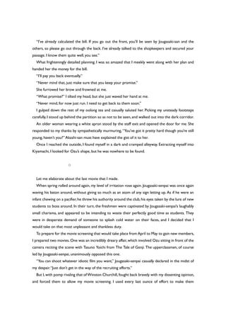 “I’ve already calculated the bill. If you go out the front, you’ll be seen by Jougasaki-san and the
others, so please go out through the back. I’ve already talked to the shopkeepers and secured your
passage. I know them quite well, you see.”
What frighteningly detailed planning. I was so amazed that I meekly went along with her plan and
handed her the money for the bill.
“I’ll pay you back eventually.”
“Never mind that, just make sure that you keep your promise.”
She furrowed her brow and frowned at me.
“What promise?” I tilted my head, but she just waved her hand at me.
“Never mind, for now just run. I need to get back to them soon.”
I gulped down the rest of my oolong tea and casually saluted her. Picking my unsteady footsteps
carefully, I stood up behind the partition so as not to be seen, and walked out into the dark corridor.
An older woman wearing a white apron stood by the staff exit and opened the door for me. She
responded to my thanks by sympathetically murmuring, “You’ve got it pretty hard though you’re still
young, haven’t you?” Akashi-san must have explained the gist of it to her.
Once I reached the outside, I found myself in a dark and cramped alleyway. Extracting myself into
Kiyamachi, I looked for Ozu’s shape, but he was nowhere to be found.
○
Let me elaborate about the last movie that I made.
When spring rolled around again, my level of irritation rose again. Jougasaki-senpai was once again
waving his baton around, without giving so much as an atom of any sign letting up. As if he were an
infant chewing on a pacifier, he threw his authority around the club, his eyes taken by the lure of new
students to boss around. In their turn, the freshmen were captivated by Jougasaki-senpai’s laughably
small charisma, and appeared to be intending to waste their perfectly good time as students. They
were in desperate demand of someone to splash cold water on their faces, and I decided that I
would take on that most unpleasant and thankless duty.
To prepare for the movie screening that would take place from April to May to gain new members,
I prepared two movies. One was an incredibly dreary affair, which involved Ozu sitting in front of the
camera reciting the scene with Tasuno Yoichi from The Tale of Genji. The upperclassmen, of course
led by Jougasaki-senpai, unanimously opposed this one.
“You can shoot whatever idiotic film you want,” Jougasaki-senpai casually declared in the midst of
my despair.“Just don’t get in the way of the recruiting efforts.”
But I,with pomp rivaling that of Winston Churchill,fought back bravely with my dissenting opinion,
and forced them to allow my movie screening. I used every last ounce of effort to make them
 