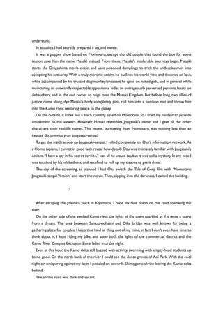 understand.
In actuality, I had secretly prepared a second movie.
It was a puppet show based on Momotaro, except the old couple that found the boy for some
reason gave him the name Masaki instead. From there, Masaki’s intolerable journeys begin. Masaki
starts the Onigashima movie circle, and uses poisoned dumplings to trick the underclassmen into
accepting his authority. With a truly moronic accent he outlines his world view and theories on love,
while accompanied by his trusted dog/monkey/pheasant he spies on naked girls, and in general while
maintaining an outwardly respectable appearance hides an outrageously perverted persona,feasts on
debauchery, and in the end comes to reign over the Masaki Kingdom. But before long, two allies of
justice come along, dye Masaki’s body completely pink, roll him into a bamboo mat and throw him
into the Kamo river, restoring peace to the galaxy.
On the outside, it looks like a black comedy based on Momotaro, so I tried my hardest to provide
amusement to the viewers. However, Masaki resembles Jougasaki’s name, and I gave all the other
characters their real-life names. This movie, borrowing from Momotaro, was nothing less than an
expose documentary on Jougasaki-senpai.
To get the inside scoop on Jougasaki-senpai, I relied completely on Ozu’s information network. As
a Homo sapiens,I cannot in good faith reveal how deeply Ozu was intimately familiar with Jougasaki’s
actions.“I have a spy in his secret service,” was all he would say, but it was still a mystery. In any case I
was touched by his wickedness, and resolved to roll up my sleeves to get it done.
The day of the screening, as planned I had Ozu switch the Tale of Genji film with ‘Momotaro:
Jougasaki-senpaiVersion’ and start the movie.Then, slipping into the darkness, I exited the building.
○
After escaping the yakiniku place in Kiyamachi, I rode my bike north on the road following the
river.
On the other side of the swelled Kamo river, the lights of the town sparkled as if it were a scene
from a dream. The area between Sanjou-oohashi and Oike bridge was well known for being a
gathering place for couples. I keep that kind of thing out of my mind, in fact I don’t even have time to
think about it. I kept riding my bike, and soon both the lights of the commercial district and the
Kamo River Couples Exclusion Zone faded into the night.
Even at this hour, the Kamo delta still buzzed with activity, swarming with empty-head students up
to no good. On the north bank of the river I could see the dense groves of Aoi Park. With the cool
night air whispering against my faces I pedaled on towards Shimogamo shrine leaving the Kamo delta
behind.
The shrine road was dark and vacant.
 