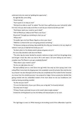 understand what she meant by “grabbing that opportunity”.
As night fell, Ozu came calling.
“Good evening.”
“You’re quick to run away as usual.”
“And you’re as sullen as usual,” he replied.“You don’t have a girlfriend,you were ‘voluntarily’ exiled
from the circle, you don’t study at all, what on earth do you intend to do with your life?”
“You’d better watch your mouth or you’re dead!”
“Kill me?Would you really do that?That’s cruel of you.”
He grinned.“I brought you something to cheer you up.”
“What’s this?”
“A castella. I got a lot from Master Higuchi, so this is your share.”
“Well this is unheard of, for you to be giving someone something.”
“It’s because cutting up and eating a big castella like this all by your lonesome is the very depths of
isolation. I want you to fully feel how lonely you are.”
“So that’s what it is. I’ve already tasted it plenty, and gotten sick of it.”
For once, Ozu decided to talk about the Master.
“The other day, the master decided he wanted a seahorse, so I got a tank from the garbage dump
and brought it back. But when we tried to fill it with water, it all came leaking out and made a
complete mess.The Master’s room got completely flooded.”
“Wait, where is your master’s room?”
“It’s the one right above this one.”
My head suddenly came to a boil. Some time ago while I was away my room sprang a leak in the
ceiling.When I came back, the dripping water had completely ruined all my books. Not only that, but
my computer was also destroyed, and all my data was completely lost.This incident further hastened
my retreat from the scholarly pursuits. I was prepared to lodge a furious protest, but decided that
getting involved with the unidentified resident of the room above me was too troublesome, and
ended up leaving everything unsettled.
“So that was your work?”
“I’m sure the destruction of your porn library was no big deal,” he brazenly declared.
“Go away now. I’m busy.”
“I’ll leave, I’ve got a yaminabe hot pot at the master’s place tonight anyways.”
I kicked the smirking bastard out into the hallway and restored peace to my room.
○
The night began to wear on. While listening to the burbling sound of the coffeemaker, I eyed the
 