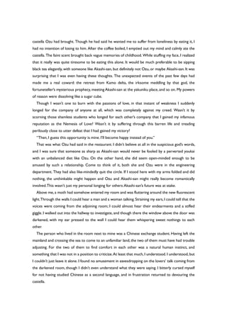 castella Ozu had brought. Though he had said he wanted me to suffer from loneliness by eating it, I
had no intention of losing to him. After the coffee boiled, I emptied out my mind and calmly ate the
castella. The faint scent brought back vague memories of childhood. While stuffing my face, I realized
that it really was quite tiresome to be eating this alone. It would be much preferable to be sipping
black tea elegantly, with someone like Akashi-san, but definitely not Ozu, or maybe Akashi-san.It was
surprising that I was even having these thoughts. The unexpected events of the past few days had
made me a real coward: the retreat from Kamo delta, the irksome meddling by that god, the
fortuneteller’s mysterious prophecy, meeting Akashi-san at the yakuniku place, and so on. My powers
of reason were dissolving like a sugar cube.
Though I wasn’t one to burn with the passions of love, in that instant of weakness I suddenly
longed for the company of anyone at all, which was completely against my creed. Wasn’t it by
scorning those shamless students who longed for each other’s company that I gained my infamous
reputation as the Nemesis of Love? Wasn’t it by suffering through this barren life and treading
perilously close to utter defeat that I had gained my victory?
“Then, I guess this opportunity is mine. I’ll become happy instead of you.”
That was what Ozu had said in the restaurant. I didn’t believe at all in the suspicious god’s words,
and I was sure that someone as sharp as Akashi-san would never be fooled by a perverted youkai
with an unbalanced diet like Ozu. On the other hand, she did seem open-minded enough to be
amused by such a relationship. Come to think of it, both she and Ozu were in the engineering
department. They had also like-mindedly quit the circle. If I stood here with my arms folded and did
nothing, the unthinkable might happen and Ozu and Akashi-san might really become romantically
involved.This wasn’t just my personal longing for others:Akashi-san’s future was at stake.
Above me, a moth had somehow entered my room and was fluttering around the new fluorescent
light.Through the walls I could hear a man and a woman talking.Straining my ears,I could tell that the
voices were coming from the adjoining room; I could almost hear their endearments and a stifled
giggle. I walked out into the hallway to investigate, and though there the window above the door was
darkened, with my ear pressed to the wall I could hear them whispering sweet nothings to each
other.
The person who lived in the room next to mine was a Chinese exchange student. Having left the
mainland and crossing the sea to come to an unfamiliar land, the two of them must have had trouble
adjusting. For the two of them to find comfort in each other was a natural human instinct, and
something that I was not in a position to criticize.At least that much, I understood. I understood, but
I couldn’t just leave it alone. I found no amusement in eavesdropping on the lovers’ talk coming from
the darkened room, though I didn’t even understand what they were saying. I bitterly cursed myself
for not having studied Chinese as a second language, and in frustration returned to devouring the
castella.
 