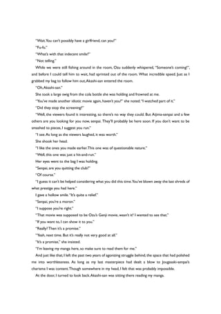 “Wait.You can’t possibly have a girlfriend, can you?”
“Fu-fu.”
“What’s with that indecent smile?”
“Not telling.”
While we were still fishing around in the room, Ozu suddenly whispered, “Someone’s coming!”,
and before I could tell him to wait, had sprinted out of the room. What incredible speed. Just as I
grabbed my bag to follow him out,Akashi-san entered the room.
“Oh,Akashi-san.”
She took a large swig from the cola bottle she was holding and frowned at me.
“You’ve made another idiotic movie again, haven’t you?” she noted.“I watched part of it.”
“Did they stop the screening?”
“Well, the viewers found it interesting, so there’s no way they could. But Aijima-senpai and a few
others are you looking for you now, senpai. They’ll probably be here soon. If you don’t want to be
smashed to pieces, I suggest you run.”
“I see.As long as the viewers laughed, it was worth.”
She shook her head.
“I like the ones you made earlier.This one was of questionable nature.”
“Well, this one was just a hit-and-run.”
Her eyes went to the bag I was holding.
“Senpai, are you quitting the club?”
“Of course.”
“I guess it can’t be helped considering what you did this time.You’ve blown away the last shreds of
what prestige you had here.”
I gave a hollow smile.“It’s quite a relief.”
“Senpai, you’re a moron.”
“I suppose you’re right.”
“That movie was supposed to be Ozu’s Genji movie, wasn’t it? I wanted to see that.”
“If you want to, I can show it to you.”
“Really?Then it’s a promise.”
“Yeah, next time. But it’s really not very good at all.”
“It’s a promise,” she insisted.
“I’m leaving my manga here, so make sure to read them for me.”
And just like that, I left the past two years of agonizing struggle behind, the space that had polished
me into worthlessness. As long as my last masterpiece had dealt a blow to Jougasaki-senpai’s
charisma I was content.Though somewhere in my head, I felt that was probably impossible.
At the door, I turned to look back.Akashi-san was sitting there reading my manga.
 
