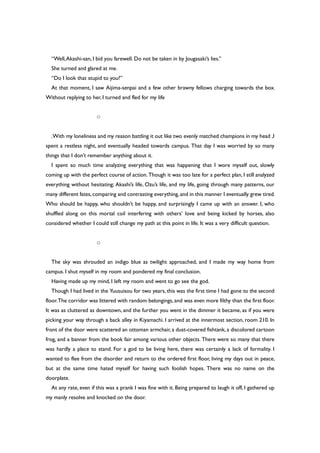 “Well,Akashi-san, I bid you farewell. Do not be taken in by Jougasaki’s lies.”
She turned and glared at me.
“Do I look that stupid to you?”
At that moment, I saw Aijima-senpai and a few other brawny fellows charging towards the box.
Without replying to her, I turned and fled for my life
○
.With my loneliness and my reason battling it out like two evenly matched champions in my head ,I
spent a restless night, and eventually headed towards campus. That day I was worried by so many
things that I don’t remember anything about it.
I spent so much time analyzing everything that was happening that I wore myself out, slowly
coming up with the perfect course of action. Though it was too late for a perfect plan, I still analyzed
everything without hesitating; Akashi’s life, Ozu’s life, and my life, going through many patterns, our
many different fates,comparing and contrasting everything,and in this manner I eventually grew tired.
Who should be happy, who shouldn’t be happy, and surprisingly I came up with an answer. I, who
shuffled along on this mortal coil interfering with others’ love and being kicked by horses, also
considered whether I could still change my path at this point in life. It was a very difficult question.
○
The sky was shrouded an indigo blue as twilight approached, and I made my way home from
campus. I shut myself in my room and pondered my final conclusion.
Having made up my mind, I left my room and went to go see the god.
Though I had lived in the Yuusuisou for two years, this was the first time I had gone to the second
floor.The corridor was littered with random belongings, and was even more filthy than the first floor.
It was as cluttered as downtown, and the further you went in the dimmer it became, as if you were
picking your way through a back alley in Kiyamachi. I arrived at the innermost section, room 210. In
front of the door were scattered an ottoman armchair, a dust-covered fishtank, a discolored cartoon
frog, and a banner from the book fair among various other objects. There were so many that there
was hardly a place to stand. For a god to be living here, there was certainly a lack of formality. I
wanted to flee from the disorder and return to the ordered first floor, living my days out in peace,
but at the same time hated myself for having such foolish hopes. There was no name on the
doorplate.
At any rate, even if this was a prank I was fine with it. Being prepared to laugh it off, I gathered up
my manly resolve and knocked on the door.
 