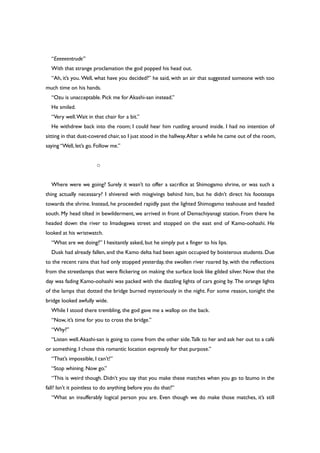“Eeeeeentrude”
With that strange proclamation the god popped his head out.
“Ah, it’s you. Well, what have you decided?” he said, with an air that suggested someone with too
much time on his hands.
“Ozu is unacceptable. Pick me for Akashi-san instead.”
He smiled.
“Very well.Wait in that chair for a bit.”
He withdrew back into the room; I could hear him rustling around inside. I had no intention of
sitting in that dust-covered chair,so I just stood in the hallway.After a while he came out of the room,
saying “Well, let’s go. Follow me.”
○
Where were we going? Surely it wasn’t to offer a sacrifice at Shimogamo shrine, or was such a
thing actually necessary? I shivered with misgivings behind him, but he didn’t direct his footsteps
towards the shrine. Instead, he proceeded rapidly past the lighted Shimogamo teahouse and headed
south. My head tilted in bewilderment, we arrived in front of Demachiyanagi station. From there he
headed down the river to Imadegawa street and stopped on the east end of Kamo-oohashi. He
looked at his wristwatch.
“What are we doing?” I hesitantly asked, but he simply put a finger to his lips.
Dusk had already fallen, and the Kamo delta had been again occupied by boisterous students. Due
to the recent rains that had only stopped yesterday, the swollen river roared by, with the reflections
from the streetlamps that were flickering on making the surface look like gilded silver. Now that the
day was fading Kamo-oohashi was packed with the dazzling lights of cars going by. The orange lights
of the lamps that dotted the bridge burned mysteriously in the night. For some reason, tonight the
bridge looked awfully wide.
While I stood there trembling, the god gave me a wallop on the back.
“Now, it’s time for you to cross the bridge.”
“Why?”
“Listen well.Akashi-san is going to come from the other side.Talk to her and ask her out to a café
or something. I chose this romantic location expressly for that purpose.”
“That’s impossible, I can’t!”
“Stop whining. Now go.”
“This is weird though. Didn’t you say that you make these matches when you go to Izumo in the
fall? Isn’t it pointless to do anything before you do that?”
“What an insufferably logical person you are. Even though we do make those matches, it’s still
 