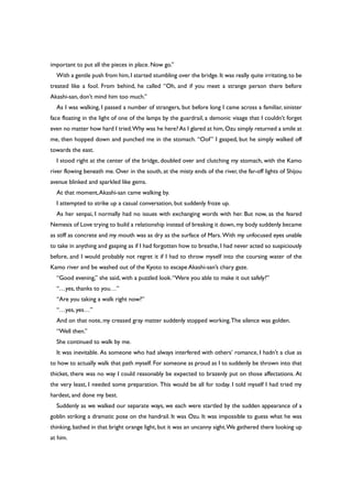 important to put all the pieces in place. Now go.”
With a gentle push from him,I started stumbling over the bridge.It was really quite irritating,to be
treated like a fool. From behind, he called “Oh, and if you meet a strange person there before
Akashi-san, don’t mind him too much.”
As I was walking, I passed a number of strangers, but before long I came across a familiar, sinister
face floating in the light of one of the lamps by the guardrail, a demonic visage that I couldn’t forget
even no matter how hard I tried.Why was he here? As I glared at him,Ozu simply returned a smile at
me, then hopped down and punched me in the stomach. “Oof” I gasped, but he simply walked off
towards the east.
I stood right at the center of the bridge, doubled over and clutching my stomach, with the Kamo
river flowing beneath me. Over in the south, at the misty ends of the river, the far-off lights of Shijou
avenue blinked and sparkled like gems.
At that moment,Akashi-san came walking by.
I attempted to strike up a casual conversation, but suddenly froze up.
As her senpai, I normally had no issues with exchanging words with her. But now, as the feared
Nemesis of Love trying to build a relationship instead of breaking it down,my body suddenly became
as stiff as concrete and my mouth was as dry as the surface of Mars. With my unfocused eyes unable
to take in anything and gasping as if I had forgotten how to breathe, I had never acted so suspiciously
before, and I would probably not regret it if I had to throw myself into the coursing water of the
Kamo river and be washed out of the Kyoto to escape Akashi-san’s chary gaze.
“Good evening,” she said, with a puzzled look.“Were you able to make it out safely?”
“…yes, thanks to you…”
“Are you taking a walk right now?”
“…yes, yes…”
And on that note, my creased gray matter suddenly stopped working.The silence was golden.
“Well then.”
She continued to walk by me.
It was inevitable. As someone who had always interfered with others’ romance, I hadn’t a clue as
to how to actually walk that path myself. For someone as proud as I to suddenly be thrown into that
thicket, there was no way I could reasonably be expected to brazenly put on those affectations. At
the very least, I needed some preparation. This would be all for today. I told myself I had tried my
hardest, and done my best.
Suddenly as we walked our separate ways, we each were startled by the sudden appearance of a
goblin striking a dramatic pose on the handrail. It was Ozu. It was impossible to guess what he was
thinking, bathed in that bright orange light, but it was an uncanny sight.We gathered there looking up
at him.
 