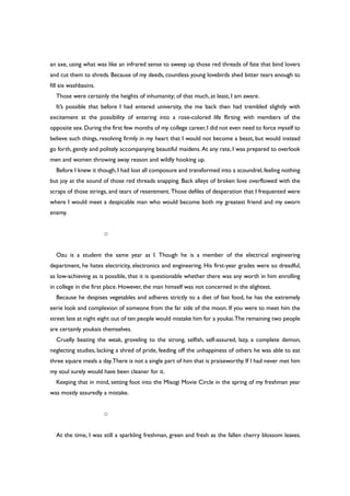 an axe, using what was like an infrared sense to sweep up those red threads of fate that bind lovers
and cut them to shreds. Because of my deeds, countless young lovebirds shed bitter tears enough to
fill six washbasins.
Those were certainly the heights of inhumanity; of that much, at least, I am aware.
It’s possible that before I had entered university, the me back then had trembled slightly with
excitement at the possibility of entering into a rose-colored life flirting with members of the
opposite sex.During the first few months of my college career,I did not even need to force myself to
believe such things, resolving firmly in my heart that I would not become a beast, but would instead
go forth, gently and politely accompanying beautiful maidens. At any rate, I was prepared to overlook
men and women throwing away reason and wildly hooking up.
Before I knew it though, I had lost all composure and transformed into a scoundrel, feeling nothing
but joy at the sound of those red threads snapping. Back alleys of broken love overflowed with the
scraps of those strings, and tears of resentment. Those defiles of desperation that I frequented were
where I would meet a despicable man who would become both my greatest friend and my sworn
enemy.
○
Ozu is a student the same year as I. Though he is a member of the electrical engineering
department, he hates electricity, electronics and engineering. His first-year grades were so dreadful,
as low-achieving as is possible, that it is questionable whether there was any worth in him enrolling
in college in the first place. However, the man himself was not concerned in the slightest.
Because he despises vegetables and adheres strictly to a diet of fast food, he has the extremely
eerie look and complexion of someone from the far side of the moon. If you were to meet him the
street late at night eight out of ten people would mistake him for a youkai.The remaining two people
are certainly youkais themselves.
Cruelly beating the weak, groveling to the strong, selfish, self-assured, lazy, a complete demon,
neglecting studies, lacking a shred of pride, feeding off the unhappiness of others he was able to eat
three square meals a day.There is not a single part of him that is praiseworthy. If I had never met him
my soul surely would have been cleaner for it.
Keeping that in mind, setting foot into the Misogi Movie Circle in the spring of my freshman year
was mostly assuredly a mistake.
○
At the time, I was still a sparkling freshman, green and fresh as the fallen cherry blossom leaves.
 