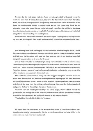 The next day the moth plague made the Kyoto news, though nobody understood where the
moths had come from. By tracing their route, it appeared that the moths had come from the Tadasu
forest, that is to say, Shimogamo shrine, though things were still unclear. Even if all the moths in the
forest had simultaneously decided to migrate, there was no clear reason why. There was an
alternative rumor going around that the moths had actually come from the neighboring Izumigawa
town, but that explanation was just as inexplicable.That night, it appeared that a swarm of moths had
also gathered in a corner of my own boarding house.
When I returned,the corridor was littered with moth corpses.I had forgotten to lock my door,so
my room was blooming with them as well, but I reverentially gathered the corpses and buried them.
○
With fluttering moth scales battering my face and sometimes moths entering my mouth, I stood
fast covering Akashi-san and gallantly protected her from the worst of it.I was originally from the city
and had never had to coexist with bugs, but these past two years in the boarding house had
completely accustomed me to all sorts of arthropods.
Even so,the sheer number of moths that night utterly overwhelmed the bounds of common sense.
The thrumming sound of beating wings completely cut us off from the outside world,as if it were not
moths but a swarm of winged imps passing over the bridge. It was nearly impossible to see anything.
What hazy glimpses I got out of my gritted eyes was limited to the moths dancing in the orange light
of the streetlamps and Akashi-san’s shining black hair.
After a while the swarm moved on, leaving only a few stragglers flitting here and there. Akashi-san
stood there with an ashen face, frantically brushing herself off, repeating over and over, “Are there
any on me? Are there any on me?” before sprinting away with frightening swiftness towards the east
end of the bridge away from the writhing moths still dotting the ground. She finally stopped and
collapsed to the floor in the soft light of a café on the other side.
The moths were still receding towards Shijou like a thick carpet, when I suddenly noticed the
yutaka-robed god standing next to me, stretching his body to look over the guardrail. His face was
crumpled in disarray, so that it was hard to tell whether he was crying or laughing.
“That fool Ozu. He really fell off, didn’t he,” he sighed.
○
We jogged down the embankment on the west side of the bridge. In front of us, the Kamo river
surged thunderously by. It was so swollen that the surrounding shrubbery was being pickled in the
water, and it was much wider than usual as well.
 