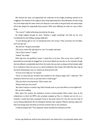 We entered the water and approached the underside of the bridge; something seemed to be
wriggling in the shadows of the supports.Ozu clung desperately like a discarded piece of trash,trying
not to be swept away.The water wasn’t too deep,but it was swift,so the god nearly was nearly swept
off his feet, despite his supposedly divine powers. With some difficulty, we made our way to Ozu’s
body.
“You moron!” I yelled while being drenched by the spray.
He simply laughed through his tears, “Heehee, I caught something,” and held out his arms
triumphantly. He was holding a spongy teddy bear.
“It came flowing right to me,” he whimpered with a hint of pain. “How unworthy I am; I’ve fallen,
and I can’t get up!”
“Be still now” the god commanded.
“Of course, master. My right leg hurts a lot,” he meekly submitted.
“You’re Ozu’s master?” I asked.”
“Indeed.” He smiled.
With help from the god/Ozu’s master I raised Ozu to his feet. “Ow, ow, be more careful!” he
demanded, but eventually we dragged him to the shore.Akashi-san was also on the riverbank; though
she had suffered a considerable shock from the moths, she was alert as always and had already called
for an ambulance. Now she just sat on a bench holding her blue cheeks. We rolled Ozu like a log up
the beach.Attempting to dry our clothes, we shivered with cold.
“It hurts, hurts. Help me,” he moaned.
“You’re so noisy. And you shouldn’t have climbed on the railing to begin with,” I observed. “The
ambulance will be here soon, so just deal with it a little longer.”
“Ozu, you show a lot of promise,” Ozu’s master said.
“Master, thank you very much!”
“But when I told you to break a leg, I didn’t literally mean it, you know.What an incorrigible fool.”
Ozu sat there sobbing.
After about five minutes the ambulance arrived at Kamo-oohashi. Ozu’s master went up the
embankment to fetch the EMTs, who promptly wrapped up Ozu in a blanket and set him on a
stretcher. I would have been overjoyed if they at that point threw him into the river, but they of
course being professionals did not distinguish between their patients. Without sparing a glance for
Ozu’s evil doings, they reverently carried the stretcher back to the ambulance.
“I shall accompany Ozu.” Thus saying the master boarded the ambulance and left.
○
At last, only Akashi-san with her face still buried in her hands and I in my drenched clothes were
 