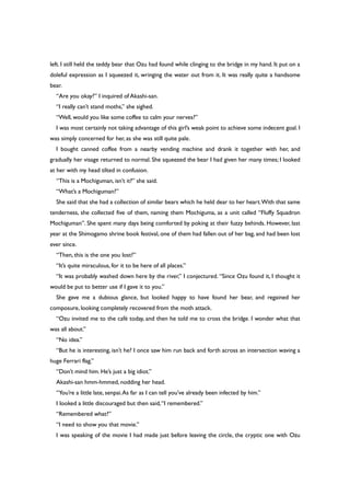 left. I still held the teddy bear that Ozu had found while clinging to the bridge in my hand. It put on a
doleful expression as I squeezed it, wringing the water out from it. It was really quite a handsome
bear.
“Are you okay?” I inquired of Akashi-san.
“I really can’t stand moths,” she sighed.
“Well, would you like some coffee to calm your nerves?”
I was most certainly not taking advantage of this girl’s weak point to achieve some indecent goal. I
was simply concerned for her, as she was still quite pale.
I bought canned coffee from a nearby vending machine and drank it together with her, and
gradually her visage returned to normal. She squeezed the bear I had given her many times; I looked
at her with my head tilted in confusion.
“This is a Mochiguman, isn’t it?” she said.
“What’s a Mochiguman?”
She said that she had a collection of similar bears which he held dear to her heart.With that same
tenderness, she collected five of them, naming them Mochiguma, as a unit called “Fluffy Squadron
Mochiguman”. She spent many days being comforted by poking at their fuzzy behinds. However, last
year at the Shimogamo shrine book festival, one of them had fallen out of her bag, and had been lost
ever since.
“Then, this is the one you lost?”
“It’s quite miraculous, for it to be here of all places.”
“It was probably washed down here by the river,” I conjectured. “Since Ozu found it, I thought it
would be put to better use if I gave it to you.”
She gave me a dubious glance, but looked happy to have found her bear, and regained her
composure, looking completely recovered from the moth attack.
“Ozu invited me to the café today, and then he told me to cross the bridge. I wonder what that
was all about.”
“No idea.”
“But he is interesting, isn’t he? I once saw him run back and forth across an intersection waving a
huge Ferrari flag.”
“Don’t mind him. He’s just a big idiot.”
Akashi-san hmm-hmmed, nodding her head.
“You’re a little late, senpai.As far as I can tell you’ve already been infected by him.”
I looked a little discouraged but then said,“I remembered.”
“Remembered what?”
“I need to show you that movie.”
I was speaking of the movie I had made just before leaving the circle, the cryptic one with Ozu
 