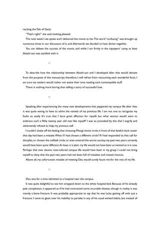 reciting theTale of Genji.
“That’s right!” she said, looking pleased.
The next week I we spoke and I delivered the movie to her.The word “confusing” was brought up
numerous times in our discussion of it, and afterwards we decided to have dinner together.
You can debate the success of the movie, and while I am firmly in the naysayers’ camp, at least
Akashi-san was satisfied with it.
○
To describe how the relationship between Akashi-san and I developed after that would deviate
from the purpose of this manuscript; therefore, I will refrain from recounting each wonderful facet. I
am sure my readers would rather not waste their time reading such contemptible stuff.
There is nothing more boring than telling a story of successful love.
○
Speaking after experiencing the many new developments that peppered my campus life after that,
it was quite vexing to have to admit the naiveté of my previous life. I am not one to recognize my
faults so easily. It’s true that I bore great affection for myself, but what woman would want to
embrace such a filthy twenty year old man like myself? I was so provoked by this that I angrily and
vehemently refused to help my previous self.
I couldn’t shake off the feeling that choosing Misogi movie circle in front of that fateful clock tower
that day had been a mistake.What if I had chosen a different circle? If I had responded to that call for
disciples,or chosen the softball circle,or even entered the secret society,my past two years certainly
would have been quite different.At least,it is plain my life would not have been as twisted as it is now.
Perhaps that ever elusive rose-colored campus life would have been in my grasp. I could not bring
myself to deny that the past two years had not been full of mistakes and missed chances.
Above all, my unfortunate mistake of meeting Ozu would surely haunt me for the rest of my life.
○
Ozu was for a time admitted to a hospital near the campus.
It was quite delightful to see him strapped down to the white hospital bed. Because of his already
pale complexion, it appeared as if he had contracted some incurable disease, though in reality it was
merely a bone fracture. It was probably appropriate to say that he was lucky getting off with just a
fracture. I came to gloat over his inability to partake in any of his usual wicked habits, but instead of
 