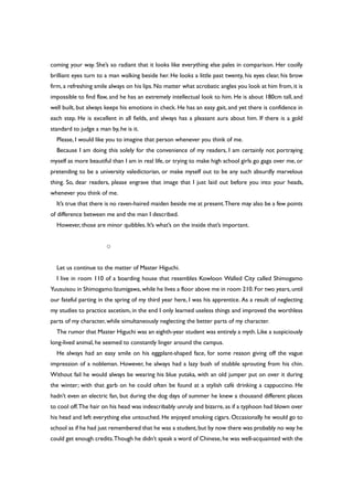coming your way. She’s so radiant that it looks like everything else pales in comparison. Her coolly
brilliant eyes turn to a man walking beside her. He looks a little past twenty, his eyes clear, his brow
firm, a refreshing smile always on his lips. No matter what acrobatic angles you look at him from, it is
impossible to find flaw, and he has an extremely intellectual look to him. He is about 180cm tall, and
well built, but always keeps his emotions in check. He has an easy gait, and yet there is confidence in
each step. He is excellent in all fields, and always has a pleasant aura about him. If there is a gold
standard to judge a man by, he is it.
Please, I would like you to imagine that person whenever you think of me.
Because I am doing this solely for the convenience of my readers, I am certainly not portraying
myself as more beautiful than I am in real life, or trying to make high school girls go gaga over me, or
pretending to be a university valedictorian, or make myself out to be any such absurdly marvelous
thing. So, dear readers, please engrave that image that I just laid out before you into your heads,
whenever you think of me.
It’s true that there is no raven-haired maiden beside me at present.There may also be a few points
of difference between me and the man I described.
However, those are minor quibbles. It’s what’s on the inside that’s important.
○
Let us continue to the matter of Master Higuchi.
I live in room 110 of a boarding house that resembles Kowloon Walled City called Shimogamo
Yuusuisou in Shimogamo Izumigawa,while he lives a floor above me in room 210.For two years,until
our fateful parting in the spring of my third year here, I was his apprentice. As a result of neglecting
my studies to practice ascetism, in the end I only learned useless things and improved the worthless
parts of my character, while simultaneously neglecting the better parts of my character.
The rumor that Master Higuchi was an eighth-year student was entirely a myth. Like a suspiciously
long-lived animal, he seemed to constantly linger around the campus.
He always had an easy smile on his eggplant-shaped face, for some reason giving off the vague
impression of a nobleman. However, he always had a lazy bush of stubble sprouting from his chin.
Without fail he would always be wearing his blue yutaka, with an old jumper put on over it during
the winter; with that garb on he could often be found at a stylish café drinking a cappuccino. He
hadn’t even an electric fan, but during the dog days of summer he knew a thousand different places
to cool off.The hair on his head was indescribably unruly and bizarre, as if a typhoon had blown over
his head and left everything else untouched. He enjoyed smoking cigars. Occasionally he would go to
school as if he had just remembered that he was a student,but by now there was probably no way he
could get enough credits.Though he didn’t speak a word of Chinese,he was well-acquainted with the
 