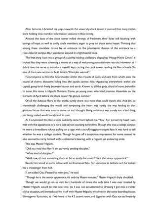 After lectures, I directed my steps towards the university clock tower. It seemed that many circles
were holding new member information sessions in that vicinity.
Around the base of the clock tower milled throngs of freshmen, their faces still blushing with
springs of hope, as well as crafty circle members, eager to prey on those same hopes. Thinking that
among these countless circles lay an entrance to the phantasmic illusion of the entrance to a
rose-colored campus life, I wandered around in a lightheaded daze.
The first thing I saw was a group of students holding a billboard displaying “Misogi Movie Circle”. It
looked like they were screening a movie as a way of welcoming potential new recruits. However as I
didn’t have the nerve to introduce myself I kept circling the clock tower, reading the fliers closely. On
one of them was written in bold letters,“Disciples wanted”.
“Clairvoyance to find the fated maiden within the crowds of Gion, and ears from which even the
sound of cherry blossoms falling into the canals cannot hide. Appearing everywhere within the
capital, going forth freely between heaven and earth. Known to all the gods, afraid of none, beholden
to none. His name is Higuchi Shintaro. Come, ye young ones who hold promise. Assemble on the
thirtieth of April before the clock tower. No phone number.”
Of all the dubious fliers in the world, surely there was none that could match this. And yet, so
shamelessly challenging the world and tempering the heart was surely the way leading to that
glorious future that was sure to come, or so I thought. Being ambitious was surely not a bad thing,
yet being misled would surely lead to ruin.
As I scrutinized this flier, a voice suddenly came from behind me.“You.” As I turned my head, I was
met with the appearance of a very odd person standing behind me.Though this was a college campus
he wore a threadbare yukata,puffing on a cigar, with a scruffy eggplant-shaped face. It was hard to tell
whether he was a college student. Though he gave off a suspicious impression, for some reason he
also seemed to carry himself with a nobleman’s bearing, with a roguish yet endearing smile.
This was Master Higuchi.
“Did you read that flier? I am currently seeking disciples.”
“What kind of disciples?”
“Well now, it’s not something that can be so easily discussed.This is the senior apprentice.”
Beside him stood an eerie fellow with an ill-omened face. For someone as delicate as I, he looked
like a messenger from hell.
“I am called Ozu. Pleased to meet you,” he said.
“Though he is the senior apprentice, it’s only by fifteen minutes,” Master Higuchi dryly chuckled.
Though we would go on to visit bars hundreds of times, the only time I was ever treated by
Master Higuchi would be that one time. As I was not accustomed to drinking I got into a rather
sticky situation,and immediately hit it off with Master Higuchi,who lived in the same boarding house,
Shimogamo Yuusuisou, as I. We went to his 4.5 tatami room, and together with Ozu started heatedly
 