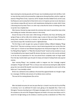 Upon entering the university grounds, each first-year was immediately pressed with club fliers, I with
so many that they could not be processed by a single person.Among those fliers,only four caught my
attention: Misogi Movie Circle, a myserious call for disciples, Honwaka Softball Circle, and the Lucky
Cat Restaurant secret society. Each of these had its own air of suspicion, yet was its own doorway to
a yet unknown campus life, and I was torn with inquisitiveness, thinking that no matter which I chose
a fascinating future lay ahead. There is no other way to describe this manner of thinking, other than
to say that I was a hopeless fool.
After lectures, I directed my steps towards the university clock tower. It seemed that many circles
were holding new member information sessions in that vicinity.
Around the base of the clock tower milled throngs of freshmen, their faces still blushing with
springs of hope, as well as crafty circle members, eager to prey on those same hopes. Thinking that
among these countless circles lay an entrance to the phantasmic illusion of the entrance to a
rose-colored campus life, I wandered around in a lightheaded daze.
The first thing to catch my gaze was a group of students holding a billboard displaying “Misogi
Movie Circle”. They were screening a movie as a way of welcoming potential new recruits.Now that
I think upon it, I should not have followed along beyond that. Honey-laced slogans like “Let’s Have
Fun Making MoviesTogether!” or “Make One Hundred Friends!” should not have worked on me, yet
I was bewildered by them beyond myself. My decision that day to join the circle must be attributed
to the fact that my expectations for that rose-colored future completely made me forget myself.
From that day, I would embark upon the path of a beast, and instead of making friends only acquired
enemies.
Upon entering Misogi, I was completely unable to integrate into that irritatingly congenial
atmosphere. Though I told myself “This is a trial you must overcome; by entering this oddly cheerful
group, that rose-colored life, beautiful raven-haired maidens, and eventually the entire world will lay
before you”, I was inevitably crushed.
Driven into a darkened corner, suddenly an ill-omened face appeared beside me; I thought it might
be a messenger of hell that only someone of my delicate nature could see.
That was the first meeting between Ozu and me.
○
After that fateful encounter, the next two years flew by in a breath. It was the end of my third May
in university. I sat in my well-loved 4.5 tatami room, glaring at the despicable Ozu. I lived in the
Shimogamo Yuusuisou boarding house in Shimogamo Izumigawa, which is said to have burnt down in
the turbulence at the end of the Tokugawa Shogunate and rebuilt in the exact same fashion, and if it
weren’t for the light leaking out the windows, it would be just like an abandoned ruin. When I first
 