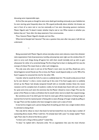 discussing some impenetrable topic.
At first Ozu was quiet,as though he were some death god standing ominously at your bedside,but
he soon starting quite frequently about tits. We argued profoundly about whether the breasts we
saw in front of us were real or not, but eventually as if we were discussing quantum mechanics
Master Higuchi said, “It doesn’t matter whether they’re real or not. What matters is whether you
believe they are.” Soon after this deep statement, I lost consciousness.
Thus, I became Master Higuchi’s disciple, and met Ozu.
What kind of disciple had I become? That was a question that, even after two years, I still did not
understand.
○
Being associated with Master Higuchi,whose everyday actions were obscene,meant that whatever
naïve expectations I had of perseverance, humility, and propriety went right out the window. Even if I
were to carry such things, facing off against him with them would inevitably end up with no gain
whatsoever for either of us wretched beings.The first thing I had to learn in dealing with him was the
concept of tribute.This meant food, or other such indulgences.
The only ones who went in and out of the Master’s room were me and Ozu, Akashi-san, and a
dental hygienist named Hanuki-san.Yet at times, the Master would depend solely on us for 90% of his
food. I suppose he consumed the mist for the other 10%.
I wonder what he would do if all of us were to suddenly leave him.“He would surely procure food
by his own devices,” is what a novice would say. In fact, even if his food supply were to suddenly
shrivel up the Master had already tempered himself with an invincible mindset. Given the recent
recession and his complete lack of academic credits, he had already been faced with such a famine
for quite some time; such were the extremes that the Master refused to move a finger. This was the
power of the Master,to make us all believe that he would rather starve to death than expend energy.
But somehow, even if we didn’t give him food, he never gave off the impression of being hungry. It
seemed that he had the mystical power of being able to stave off pangs of hunger simply by puffing on
his cigar.There are few students who have managed to attain such a state of mind.
It was hard to imagine such a person being afraid of anything,yet there was a single incident where
he admitted to being afraid.
Not only did he refuse to return that book he had borrowed from me, he also kept a number of
outstanding library books. When I told him, “It’s already been half a year,” he simply replied “That’s
right.That’s why I’m afraid of the library police.”
“Is there such a thing as library police?” I asked Ozu.
“It does,” he replied with a fearsome smile. “It’s an organization that uses the most inhuman
 