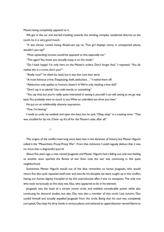Master, being completely opposed to it.
We got in the car and started traveling towards the winding, complex residential districts to the
south, he in a very good mood.
“It was almost ruined, having Akashi-san say no. That girl displays mercy in unexpected places,
wouldn’t you say?”
“Most upstanding humans would be opposed to this, especially me.”
“This again?You know you actually enjoy it on the inside.”
“Do I look happy? I’m only here on the Master’s orders. Don’t forget that,” I repeated. “You do
realize this is a crime, don’t you?”:
“Really now?” he tilted his head, but it was less cute than eerie.
“A most heinous crime.Trespassing, theft, abduction…” I reeled them off.
“Abduction only applies to humans, doesn’t it?We’re only stealing a love doll.”
“Don’t say it so plainly! Use code words, or something.”
“You say that, but you’re really quite interested in seeing it yourself. I can tell, seeing as we go way
back.You probably want to touch it, too.What an unbridled sex drive you have.”
He put on an indefensibly obscene expression.
“Fine. I’m leaving.”
I made to undo my seatbelt and open the door, but he said, “Okay, okay,” in a coaxing voice. “That
was uncalled for by me. Cheer up. It’s all for the Master’s sake, after all.”
○
The origins of the conflict have long since been lost in the darkness of history, but Master Higuchi
called it the “Masochistic Proxy-Proxy War”. From that nickname I could vaguely deduce that it was
no more than a disgraceful quarrel.
About five years ago, a man named Jougasaki and Master Higuchi had a falling out, and one leading
to another soon sparked the flames of war. Even now, the war was continuing in this quiet
neighborhood.
Sometimes Master Higuchi would out of the blue remember to harass Jougasaki, who would
return fire; this cycle repeated itself over and over.As his disciples, we were caught up in this conflict,
having our human dignity trampled on by this unproductive affair. I was no exception. The only one
who took voraciously to this duty was Ozu, who appeared to be in his element.
Jougasaki was the head of a certain movie circle, and wielded considerable power while also
continuing his doctoral studies, but alas, Ozu was also a member of that circle. Last autumn, Ozu
outdid himself and actually expelled Jougasaki from the circle. Being that his soul was completely
corrupted,Ozu kept his dirty hands in various places and seduced an upperclassman named Aijima to
 