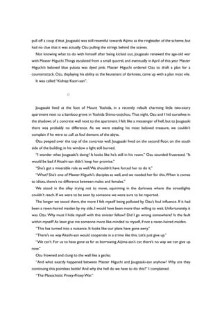 pull off a coup d’état. Jougasaki was still resentful towards Aijima as the ringleader of the scheme, but
had no clue that it was actually Ozu pulling the strings behind the scenes.
Not knowing what to do with himself after being kicked out, Jougasaki renewed the age-old war
with Master Higuchi.Things escalated from a small quarrel, and eventually in April of this year Master
Higuchi’s beloved blue yukata was dyed pink. Master Higuchi ordered Ozu to draft a plan for a
counterattack. Ozu, displaying his ability as the lieutenant of darkness, came up with a plan most vile.
It was called “Kidnap Kaori-san”.
○
Jougasaki lived at the foot of Mount Yoshida, in a recently rebuilt charming little two-story
apartment next to a bamboo grove in Yoshida Shimo-oojichou. That night, Ozu and I hid ourselves in
the shadows of a concrete wall next to the apartment. I felt like a messenger of hell, but to Jougasaki
there was probably no difference. As we were stealing his most beloved treasure, we couldn’t
complain if he were to call us foul demons of the abyss.
Ozu peeped over the top of the concrete wall. Jougasaki lived on the second floor, on the south
side of the building; in his window a light still burned.
“I wonder what Jougasaki’s doing? It looks like he’s still in his room.” Ozu sounded frustrated. “It
would be bad if Akashi-san didn’t keep her promise.”
“She’s got a miserable role as well.We shouldn’t have forced her to do it.”
“What? She’s one of Master Higuchi’s disciples as well, and we needed her for this.When it comes
to idiots, there’s no difference between males and females.”
We stood in the alley trying not to move, squirming in the darkness where the streetlights
couldn’t reach. If we were to be seen by someone we were sure to be reported.
The longer we stood there, the more I felt myself being polluted by Ozu’s foul influence. If it had
been a raven-haired maiden by my side, I would have been more than willing to wait. Unfortunately, it
was Ozu. Why must I hide myself with this sinister fellow? Did I go wrong somewhere? Is the fault
within myself? At least give me someone more like-minded to myself, if not a raven-haired maiden.
“This has turned into a nuisance. It looks like our plans have gone awry.”
“There’s no way Akashi-san would cooperate in a crime like this. Let’s just give up.”
“We can’t. For us to have gone as far as borrowing Aijima-san’s car, there’s no way we can give up
now.”
Ozu frowned and clung to the wall like a gecko.
“And what exactly happened between Master Higuchi and Jougasaki-san anyhow? Why are they
continuing this pointless battle? And why the hell do we have to do this?” I complained.
“The Masochistic Proxy-ProxyWar.”
 