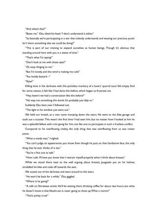 “And what’s that?”
“Beats me.” Ozu tilted his head.“I don’t understand it either.”
“So basically we’re participating in a war that nobody understands and wasting our precious youth.
Isn’t there something else we could be doing?”
“This is part of our training to expand ourselves as human beings. Though it’s obvious that
standing around here with you is a waste of time.”
“That’s what I’m saying!”
“Don’t look at me with those eyes!”
“Oi, stop clinging to me.”
“But I’m lonely, and this wind is making me cold.”
“You lonely bastard –”
“Kyaa!”
Killing time in the darkness with this pointless mockery of a lovers’ quarrel soon felt empty. And
for some reason, it felt like I had done this before, which began to frustrate me.
“Hey, haven’t we had a conversation like this before?”
“No way, not something this dumb. It’s probably just déjà vu.”
Suddenly Ozu bent over. I followed suit.
“The light in his window just went out.”
We held our breath, as a man came tramping down the stairs. He went to the bike garage and
took out a scooter. This wasn’t the first time I had seen him, but no matter how I looked at him he
was a splendid fellow with a lot going for him, not like one to participate in such a fruitless conflict.
Compared to his overflowing vitality, the only thing that was overflowing from us was rotten
juices.
“What a manly man,” I sighed.
“You can’t judge on appearances, you know. Even though he puts on that handsome face, the only
thing that he ever thinks of is tits.”
“You’re a fine one to talk.”
“How rude. I’ll have you know that I restrain myself properly when I think about breasts.”
While we stood there next to the wall arguing about breasts, Jougasaki put on his helmet,
straddled his bike and rode off towards the east.
We oozed out of the darkness and went around to the stairs.
“He won’t be back for a while,” Ozu giggled.
“Where is he going?”
“A café on Shirakawa street. He’ll be waiting there drinking coffee for about two hours, but what
he doesn’t know is that Akashi-san is never going to show up.What a moron!”
“That’s pretty cruel.”
 