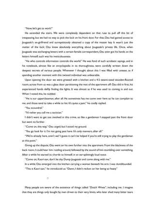 “Now, let’s get to work!”
He ascended the stairs. We were completely dependent on that ruse to pull off this bit of
trespassing, but we had no way to pick the lock on his front door. For that, Ozu had gained access to
Jougasaki’s ex-girlfriend and surreptitiously obtained a copy of the master key. It wasn’t just the
matter of the lock; Ozu knew absolutely everything about Jougasaki’s private life. Once, when
Jougasaki was exchanging letters with a certain female correspondent,Ozu even got his hands on the
letters himself; such was his meticulousness.
“He who controls information controls the world.” He was fond of such acrobatic sayings, and in
his notebook, almost like an encyclopedia in its thoroughness, were carefully written down the
deepest secrets of various people. Whenever I thought about this I was filled with unease, as if
spending another moment with this twisted individual was unbearable.
Upon opening the door we were greeted with a kitchen and a 4.5 tatami-sized wooden-floored
room; across from us was a glass door partitioning the rest of the apartment off. Ozu slid in first, his
experienced hands deftly finding the lights. It was almost as if he was used to coming in and out.
When I noted this, he nodded.
“He is our upperclassman, after all. He sometimes has me come over here so he can complain to
me, and those tend to take a while to list. It’s quite a pain,” he coolly replied.
“You scoundrel.”
“I’d rather you call me a tactician.”
I didn’t want to get too involved in this crime, so like a gentleman I stepped past the front door
but went no further.
“Come on, this way,” Ozu urged, but I stood my ground.
“You go look for it. I’m not going past here. It’s only manners, after all.”
“We’re already here, aren’t we? I guess it can’t be helped if you’re still trying to play the gentleman
at this point.”
Giving up the dispute,Ozu went on his own further into the apartment.From the blackness of the
back room,I could hear him rustling around,followed by the sound of him stumbling over something.
After a while he started to chortle to himself, in an ear-splittingly loud voice.
“Come on, Kaori-san, don’t be shy. Dump Jougasaki and come along with me.”
In a while Ozu emerged into the kitchen carrying a woman beneath his arm. I was dumbfounded.
“This is Kaori-san,” he introduced us.“Damn, I didn’t reckon on her being so heavy.”
○
Many people are aware of the existence of things called “Dutch Wives”, including me. I imagine
that they are things only bought by men driven to their very limits, who later shed many bitter tears
 
