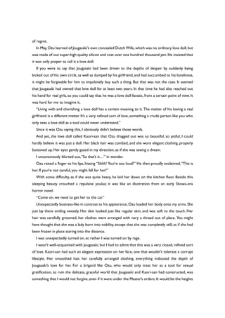 of regret.
In May,Ozu learned of Jougasaki’s own concealed Dutch Wife,which was no ordinary love doll,but
was made of out super-high quality silicon and cost over one hundred thousand yen. He insisted that
it was only proper to call it a love doll.
If you were to say that Jougasaki had been driven to the depths of despair by suddenly being
kicked out of his own circle, as well as dumped by his girlfriend, and had succumbed to his loneliness,
it might be forgivable for him to impulsively buy such a thing. But that was not the case. It seemed
that Jougasaki had owned that love doll for at least two years. In that time he had also reached out
his hand for real girls, so you could say that he was a love doll fanatic, from a certain point of view. It
was hard for me to imagine it.
“Living with and cherishing a love doll has a certain meaning to it. The matter of his having a real
girlfriend is a different matter. It’s a very refined sort of love, something a crude person like you who
only sees a love doll as a tool could never understand.”
Since it was Ozu saying this, I obviously didn’t believe those words.
And yet, the love doll called Kaori-san that Ozu dragged out was so beautiful, so pitiful, I could
hardly believe it was just a doll. Her black hair was combed, and she wore elegant clothing, properly
buttoned up. Her eyes gently gazed in my direction, as if she was seeing a dream.
I unconsciously blurted out,“So that’s it…” in wonder.
Ozu raised a finger to his lips, hissing “Shhh! You’re too loud!” He then proudly exclaimed,“This is
her. If you’re not careful, you might fall for her!”
With some difficulty, as if she was quite heavy, he laid her down on the kitchen floor. Beside this
sleeping beauty crouched a repulsive youkai; it was like an illustration from an early Showa-era
horror novel.
“Come on, we need to get her to the car.”
Unexpectedly business-like in contrast to his appearance, Ozu loaded her body onto my arms. She
just lay there smiling sweetly. Her skin looked just like regular skin, and was soft to the touch. Her
hair was carefully groomed, her clothes were arranged with nary a thread out of place. You might
have thought that she was a lady born into nobility, except that she was completely still, as if she had
been frozen in place staring into the distance.
I was unexpectedly turned on, er, rather I was turned on by rage.
I wasn’t well-acquainted with Jougasaki, but I had to admit that this was a very closed, refined sort
of love. Kaori-san had such an elegant expression on her face, one that wouldn’t tolerate a corrupt
lifestyle. Her smoothed hair, her carefully arranged clothing, everything indicated the depth of
Jougasaki’s love for her. For a brigand like Ozu, who would only treat her as a tool for sexual
gratification, to ruin the delicate, graceful world that Jougasaki and Kaori-san had constructed, was
something that I would not forgive, even if it were under the Master’s orders. It would be the heights
 
