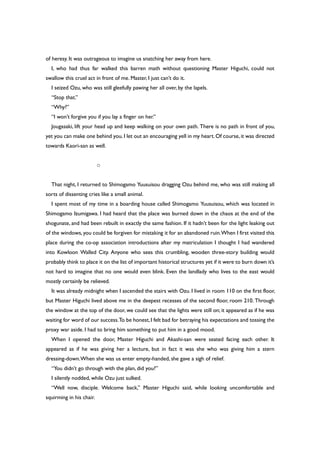 of heresy. It was outrageous to imagine us snatching her away from here.
I, who had thus far walked this barren math without questioning Master Higuchi, could not
swallow this cruel act in front of me. Master, I just can’t do it.
I seized Ozu, who was still gleefully pawing her all over, by the lapels.
“Stop that.”
“Why?”
“I won’t forgive you if you lay a finger on her.”
Jougasaki, lift your head up and keep walking on your own path. There is no path in front of you,
yet you can make one behind you.I let out an encouraging yell in my heart.Of course,it was directed
towards Kaori-san as well.
○
That night, I returned to Shimogamo Yuusuisou dragging Ozu behind me, who was still making all
sorts of dissenting cries like a small animal.
I spent most of my time in a boarding house called Shimogamo Yuusuisou, which was located in
Shimogamo Izumigawa. I had heard that the place was burned down in the chaos at the end of the
shogunate, and had been rebuilt in exactly the same fashion. If it hadn’t been for the light leaking out
of the windows, you could be forgiven for mistaking it for an abandoned ruin.When I first visited this
place during the co-op association introductions after my matriculation I thought I had wandered
into Kowloon Walled City. Anyone who sees this crumbling, wooden three-story building would
probably think to place it on the list of important historical structures yet if it were to burn down it’s
not hard to imagine that no one would even blink. Even the landlady who lives to the east would
mostly certainly be relieved.
It was already midnight when I ascended the stairs with Ozu. I lived in room 110 on the first floor,
but Master Higuchi lived above me in the deepest recesses of the second floor, room 210. Through
the window at the top of the door, we could see that the lights were still on; it appeared as if he was
waiting for word of our success.To be honest,I felt bad for betraying his expectations and tossing the
proxy war aside. I had to bring him something to put him in a good mood.
When I opened the door, Master Higuchi and Akashi-san were seated facing each other. It
appeared as if he was giving her a lecture, but in fact it was she who was giving him a stern
dressing-down.When she was us enter empty-handed, she gave a sigh of relief.
“You didn’t go through with the plan, did you?”
I silently nodded, while Ozu just sulked.
“Well now, disciple. Welcome back,” Master Higuchi said, while looking uncomfortable and
squirming in his chair.
 