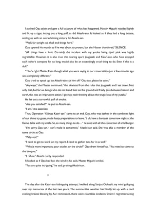 I pushed Ozu aside and gave a full account of what had happened. Master Higuchi nodded lightly
and lit up a cigar, letting out a long puff, as did Akashi-san. It looked as if they had a long debate,
ending up with an overwhelming victory for Akashi-san.
“Well, for tonight we shall end things here.”
Ozu opened his mouth as if he was about to protest, but the Master thundered,“SILENCE.
“All things have a limit. Certainly, the incident with my yutaka being dyed pink was highly
regrettable. However, it is also true that tearing apart Jougasaki and Kaori-san, who have enjoyed
each other’s company for so long, would also be an exceedingly cruel thing to do. Even if she is a
doll.”
“That’s right,Master.Even though what you were saying in our conversation just a few minutes ago
was completely different.”
Ozu tried to speak up, but Akashi-san cut him off:“Ozu-san, please be quiet.”
“Anyways,” the Master continued, “this deviated from the rules that Jougasaki and I set down.Not
only that,but for us,beings who do not tread foot on the ground and freely pass between heaven and
earth, this was an imprudent action. I got too rash thinking about the tragic loss of my yutaka.”
He let out a sorrowful puff of smoke.
“Are you satisfied?” he put to Akashi-san.
“I am,” she assented.
Thus, Operation “Kidnap Kaori-san” came to an end. Ozu, who was bathed in the combined light
of our three icy gazes, made hasty preparations to leave.“I, uh, have a banquet tomorrow night at the
Kamo delta with my circle.So,so many things to do…” he said,with all the conviction of a fishburger.
“I’m sorry, Ozu-san. I can’t make it tomorrow,” Akashi-san said. She was also a member of the
same circle as Ozu.
“Why not?”
“I need to get to work on my report. I need to gather data for it as well.”
“What’s more important, your studies or the circle?” Ozu drew himself up. “You need to come to
the banquet.”
“I refuse,” Akashi curtly responded.
It looked as if Ozu had lost the wind in his sails. Master Higuchi smiled.
“You are quite intriguing,” he said, praising Akashi-san.
○
The day after the Kaori-san kidnapping attempt, I walked along Sanjou Oohashi, my mind galloping
over my memories of the last two years. The summer-like weather had finally let up, with a cool
evening breeze blowing by. As I reminisced, there were countless incidents where I regretted acting
 