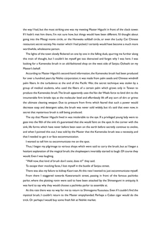 the way I had, but the most striking one was my meeting Master Higuchi in front of the clock tower.
If I hadn’t met him there, I’m not sure how, but things would have been different. I’d thought about
going into the Misogi movie circle, or the Honwaka softball circle, or even the Lucky Cat Chinese
restaurant secret society.No matter which I had picked,I certainly would have become a much more
worthwhile, wholesome person.
The lights of the town slowly flickered on one by one in the falling dusk, spurring me further along
this train of thought, but I couldn’t let myself get too distracted and forget why I was here. I was
looking for a Kamenoko brush in an old-fashioned shop on the west side of Sanjou Oohashi on my
Master’s behalf.
According to Master Higuchi’s second-hand information, the Kamenoko brush had been produced
for over a hundred years by Nishio corporation; it was made from palm seeds and Chinese windmill
palm fibers. In the turbulence at the end of the Pacific War, the secret technique was stolen by a
group of medical students, who used the fibers of a certain palm which grows only in Taiwan to
produce the Kamenoko brush.The brush apparently uses theVan derWaals force to bind dirt to the
innumerable firm bristle tips at the molecular level and effortlessly lift off any sort of dirt or grime:
the ultimate cleaning weapon. Due to pressure from firms which feared that such a power would
decrease soap and detergent sales, the brush was never sold widely, but it’s said that even now, in
secret that mysterious brush is still being produced.
The sty that Master Higuchi lived in was intolerable to the eye. If a privileged young lady were to
gaze into the filth of the sink it’s guaranteed that she would faint on the spot. In the corner with the
sink, life forms which have never before been seen on the earth before secretly continue to evolve,
and when I pointed this out, I was told by the Master that the Kamenoko brush was a necessity, and
that I needed to get it or face excommunication.
I wanted to tell him to excommunicate me on the spot.
Thus, I began my pilgrimage to various shops which were said to carry the brush, but as I began a
hesitant explanation of the magical brush,the shopkeepers invariably started to laugh.Of course they
would. Even I was laughing.
“Well now, that kind of brush don’t exist, does it?” they said.
To escape their mocking faces, I lost myself in the bustle of Sanjou street.
There was also my failure to kidnap Kaori-san.At this rate I wanted to just excommunicate myself.
From there I staggered towards Kawaramachi street, passing in front of the famous pachinko
parlor, where the plotting ronin were said to have been attacked by the Shinsengumi in antiquity. It
was hard to say why they would choose a pachinko parlor to assemble at.
At this rate there was no way for me to return to ShimogamoYuusuisou. Even if I couldn’t find the
mystical brush, I couldn’t return to the Master emptyhanded. Perhaps a Cuban cigar would do the
trick. Or perhaps I would buy some fresh fish at Nishiki market.
 