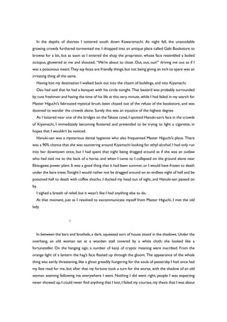 In the depths of distress I tottered south down Kawaramachi. As night fell, the unavoidable
growing crowds furthered tormented me. I dropped into an antique place called Gabi Bookstore to
browse for a bit, but as soon as I entered the shop the proprietor, whose face resembled a boiled
octopus, glowered at me and shouted, “We’re about to close. Out, out, out!” driving me out as if I
was a poisonous insect.They say faces are friendly things,but not being giving an inch to spare was an
irritating thing all the same.
Having lost my destination I walked back out into the chasm of buildings, and into Kiyamachi.
Ozu had said that he had a banquet with his circle tonight. That bastard was probably surrounded
by cute freshmen and having the time of his life at this very minute, while I had failed in my search for
Master Higuchi’s fabricated mystical brush, been chased out of the refuse of the bookstore, and was
doomed to wander the crowds alone. Surely this was an injustice of the highest degree.
As I loitered near one of the bridges on theTakase canal,I spotted Hanuki-san’s face in the crowds
of Kiyamachi, I immediately becoming flustered and pretended to be trying to light a cigarette, in
hopes that I wouldn’t be noticed.
Hanuki-san was a mysterious dental hygienist who also frequented Master Higuchi’s place. There
was a 90% chance that she was sauntering around Kiyamachi looking for ethyl alcohol. I had only run
into her downtown once, but I had spent that night being dragged around as if she was an outlaw
who had tied me to the back of a horse, and when I came to I collapsed on the ground alone near
Ebisugawa power plant. It was a good thing that it had been summer, or I would have frozen to death
under the bare trees.Tonight I would rather not be dragged around on an endless night of hell and be
poisoned half to death with coffee shochu. I ducked my head out of sight, and Hanuki-san passed on
by.
I sighed a breath of relief, but it wasn’t like I had anything else to do.
At that moment, just as I resolved to excommunicate myself from Master Higuchi, I met the old
lady.
○
In between the bars and brothels, a dark, squeezed sort of house stood in the shadows. Under the
overhang, an old woman sat at a wooden stall covered by a white cloth; she looked like a
fortuneteller. On the hanging sign, a number of kanji of cryptic meaning were inscribed. From the
orange light of a lantern the hag’s face floated up through the gloom. The appearance of the whole
thing was eerily threatening, like a ghost greedily hungering for the souls of passersby. I had once had
my fate read for me, but after that my fortune took a turn for the worse, with the shadow of an old
woman seeming following me everywhere I went. Nothing I did went right; people I was expecting
never showed up,I could never find anything that I lost,I failed my courses,my thesis that I was about
 
