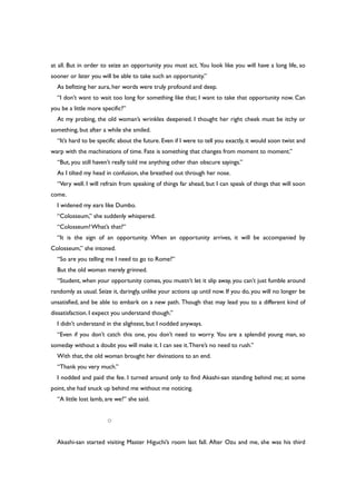 at all. But in order to seize an opportunity you must act. You look like you will have a long life, so
sooner or later you will be able to take such an opportunity.”
As befitting her aura, her words were truly profound and deep.
“I don’t want to wait too long for something like that; I want to take that opportunity now. Can
you be a little more specific?”
At my probing, the old woman’s wrinkles deepened. I thought her right cheek must be itchy or
something, but after a while she smiled.
“It’s hard to be specific about the future. Even if I were to tell you exactly, it would soon twist and
warp with the machinations of time. Fate is something that changes from moment to moment.”
“But, you still haven’t really told me anything other than obscure sayings.”
As I tilted my head in confusion, she breathed out through her nose.
“Very well. I will refrain from speaking of things far ahead, but I can speak of things that will soon
come.
I widened my ears like Dumbo.
“Colosseum,” she suddenly whispered.
“Colosseum?What’s that?”
“It is the sign of an opportunity. When an opportunity arrives, it will be accompanied by
Colosseum,” she intoned.
“So are you telling me I need to go to Rome?”
But the old woman merely grinned.
“Student, when your opportunity comes, you mustn’t let it slip away, you can’t just fumble around
randomly as usual. Seize it, daringly, unlike your actions up until now. If you do, you will no longer be
unsatisfied, and be able to embark on a new path. Though that may lead you to a different kind of
dissatisfaction. I expect you understand though.”
I didn’t understand in the slightest, but I nodded anyways.
“Even if you don’t catch this one, you don’t need to worry. You are a splendid young man, so
someday without a doubt you will make it. I can see it.There’s no need to rush.”
With that, the old woman brought her divinations to an end.
“Thank you very much.”
I nodded and paid the fee. I turned around only to find Akashi-san standing behind me; at some
point, she had snuck up behind me without me noticing.
“A little lost lamb, are we?” she said.
○
Akashi-san started visiting Master Higuchi’s room last fall. After Ozu and me, she was his third
 