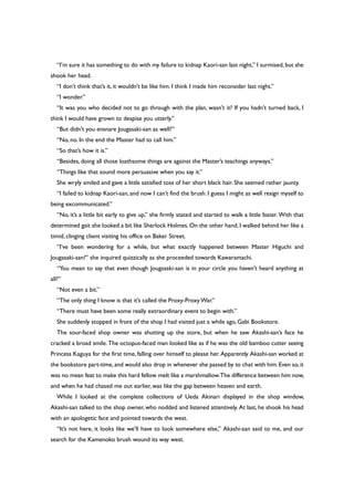 “I’m sure it has something to do with my failure to kidnap Kaori-san last night,” I surmised, but she
shook her head.
“I don’t think that’s it, it wouldn’t be like him. I think I made him reconsider last night.”
“I wonder.”
“It was you who decided not to go through with the plan, wasn’t it? If you hadn’t turned back, I
think I would have grown to despise you utterly.”
“But didn’t you ensnare Jougasaki-san as well?”
“No, no. In the end the Master had to call him.”
“So that’s how it is.”
“Besides, doing all those loathsome things are against the Master’s teachings anyways.”
“Things like that sound more persuasive when you say it.”
She wryly smiled and gave a little satisfied toss of her short black hair. She seemed rather jaunty.
“I failed to kidnap Kaori-san, and now I can’t find the brush. I guess I might as well resign myself to
being excommunicated.”
“No, it’s a little bit early to give up,” she firmly stated and started to walk a little faster. With that
determined gait she looked a bit like Sherlock Holmes.On the other hand, I walked behind her like a
timid, clinging client visiting his office on Baker Street.
“I’ve been wondering for a while, but what exactly happened between Master Higuchi and
Jougasaki-san?” she inquired quizzically as she proceeded towards Kawaramachi.
“You mean to say that even though Jougasaki-san is in your circle you haven’t heard anything at
all?”
“Not even a bit.”
“The only thing I know is that it’s called the Proxy-ProxyWar.”
“There must have been some really extraordinary event to begin with.”
She suddenly stopped in front of the shop I had visited just a while ago, Gabi Bookstore.
The sour-faced shop owner was shutting up the store, but when he saw Akashi-san’s face he
cracked a broad smile. The octopus-faced man looked like as if he was the old bamboo cutter seeing
Princess Kaguya for the first time, falling over himself to please her. Apparently Akashi-san worked at
the bookstore part-time,and would also drop in whenever she passed by to chat with him.Even so,it
was no mean feat to make this hard fellow melt like a marshmallow.The difference between him now,
and when he had chased me out earlier, was like the gap between heaven and earth.
While I looked at the complete collections of Ueda Akinari displayed in the shop window,
Akashi-san talked to the shop owner, who nodded and listened attentively. At last, he shook his head
with an apologetic face and pointed towards the west.
“It’s not here, it looks like we’ll have to look somewhere else,” Akashi-san said to me, and our
search for the Kamenoko brush wound its way west.
 