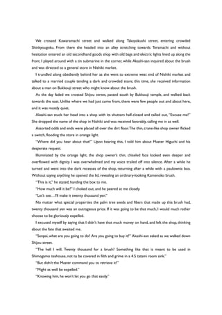 We crossed Kawaramachi street and walked along Takoyakushi street, entering crowded
Shinkyougoku. From there she headed into an alley stretching towards Teramachi and without
hesitation entered an old secondhand goods shop with old bags and electric lights lined up along the
front. I played around with a tin submarine in the corner, while Akashi-san inquired about the brush
and was directed to a general store in Nishiki market.
I trundled along obediently behind her as she went to extreme west end of Nishiki market and
talked to a married couple tending a dark and crowded store; this time, she received information
about a man on Bukkouji street who might know about the brush.
As the day faded we crossed Shijou street, passed south by Bukkouji temple, and walked back
towards the east. Unlike where we had just come from, there were few people out and about here,
and it was mostly quiet.
Akashi-san stuck her head into a shop with its shutters half-closed and called out, “Excuse me!”
She dropped the name of the shop in Nishiki and was received favorably, calling me in as well.
Assorted odds and ends were placed all over the dirt floor.The thin, crane-like shop owner flicked
a switch, flooding the store in orange light.
“Where did you hear about that?” Upon hearing this, I told him about Master Higuchi and his
desperate request.
Illuminated by the orange light, the shop owner’s thin, chiseled face looked even deeper and
overflowed with dignity. I was overwhelmed and my voice trailed off into silence. After a while he
turned and went into the dark recesses of the shop, returning after a while with a paulownia box.
Without saying anything he opened the lid, revealing an ordinary-looking Kamenoko brush.
“This is it,” he stated, handing the box to me.
“How much will it be?” I choked out, and he peered at me closely.
“Let’s see…I’ll make it twenty thousand yen.”
No matter what special properties the palm tree seeds and fibers that made up this brush had,
twenty thousand yen was an outrageous price. If it was going to be that much, I would much rather
choose to be gloriously expelled.
I excused myself by saying that I didn’t have that much money on hand, and left the shop, thinking
about the fate that awaited me.
“Senpai, what are you going to do? Are you going to buy it?” Akashi-san asked as we walked down
Shijou street.
“The hell I will. Twenty thousand for a brush? Something like that is meant to be used in
Shimogamo teahouse, not to be covered in filth and grime in a 4.5 tatami room sink.”
“But didn’t the Master command you to retrieve it?”
“Might as well be expelled.”
“Knowing him, he won’t let you go that easily.”
 