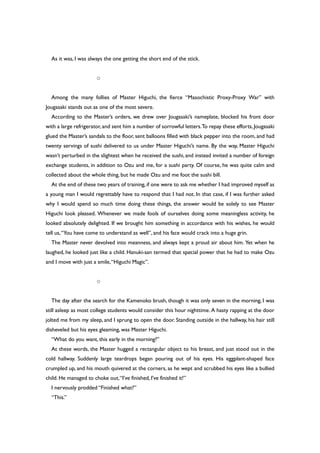 As it was, I was always the one getting the short end of the stick.
○
Among the many follies of Master Higuchi, the fierce “Masochistic Proxy-Proxy War” with
Jougasaki stands out as one of the most severe.
According to the Master’s orders, we drew over Jougasaki’s nameplate, blocked his front door
with a large refrigerator, and sent him a number of sorrowful letters.To repay these efforts, Jougasaki
glued the Master’s sandals to the floor, sent balloons filled with black pepper into the room, and had
twenty servings of sushi delivered to us under Master Higuchi’s name. By the way, Master Higuchi
wasn’t perturbed in the slightest when he received the sushi, and instead invited a number of foreign
exchange students, in addition to Ozu and me, for a sushi party. Of course, he was quite calm and
collected about the whole thing, but he made Ozu and me foot the sushi bill.
At the end of these two years of training, if one were to ask me whether I had improved myself as
a young man I would regrettably have to respond that I had not. In that case, if I was further asked
why I would spend so much time doing these things, the answer would be solely to see Master
Higuchi look pleased. Whenever we made fools of ourselves doing some meaningless activity, he
looked absolutely delighted. If we brought him something in accordance with his wishes, he would
tell us,“You have come to understand as well”, and his face would crack into a huge grin.
The Master never devolved into meanness, and always kept a proud air about him. Yet when he
laughed, he looked just like a child. Hanuki-san termed that special power that he had to make Ozu
and I move with just a smile,“Higuchi Magic”.
○
The day after the search for the Kamenoko brush, though it was only seven in the morning, I was
still asleep as most college students would consider this hour nighttime. A hasty rapping at the door
jolted me from my sleep, and I sprung to open the door. Standing outside in the hallway, his hair still
disheveled but his eyes gleaming, was Master Higuchi.
“What do you want, this early in the morning?”
At these words, the Master hugged a rectangular object to his breast, and just stood out in the
cold hallway. Suddenly large teardrops began pouring out of his eyes. His eggplant-shaped face
crumpled up, and his mouth quivered at the corners, as he wept and scrubbed his eyes like a bullied
child. He managed to choke out,“I’ve finished, I’ve finished it!”
I nervously prodded “Finished what?”
“This.”
 